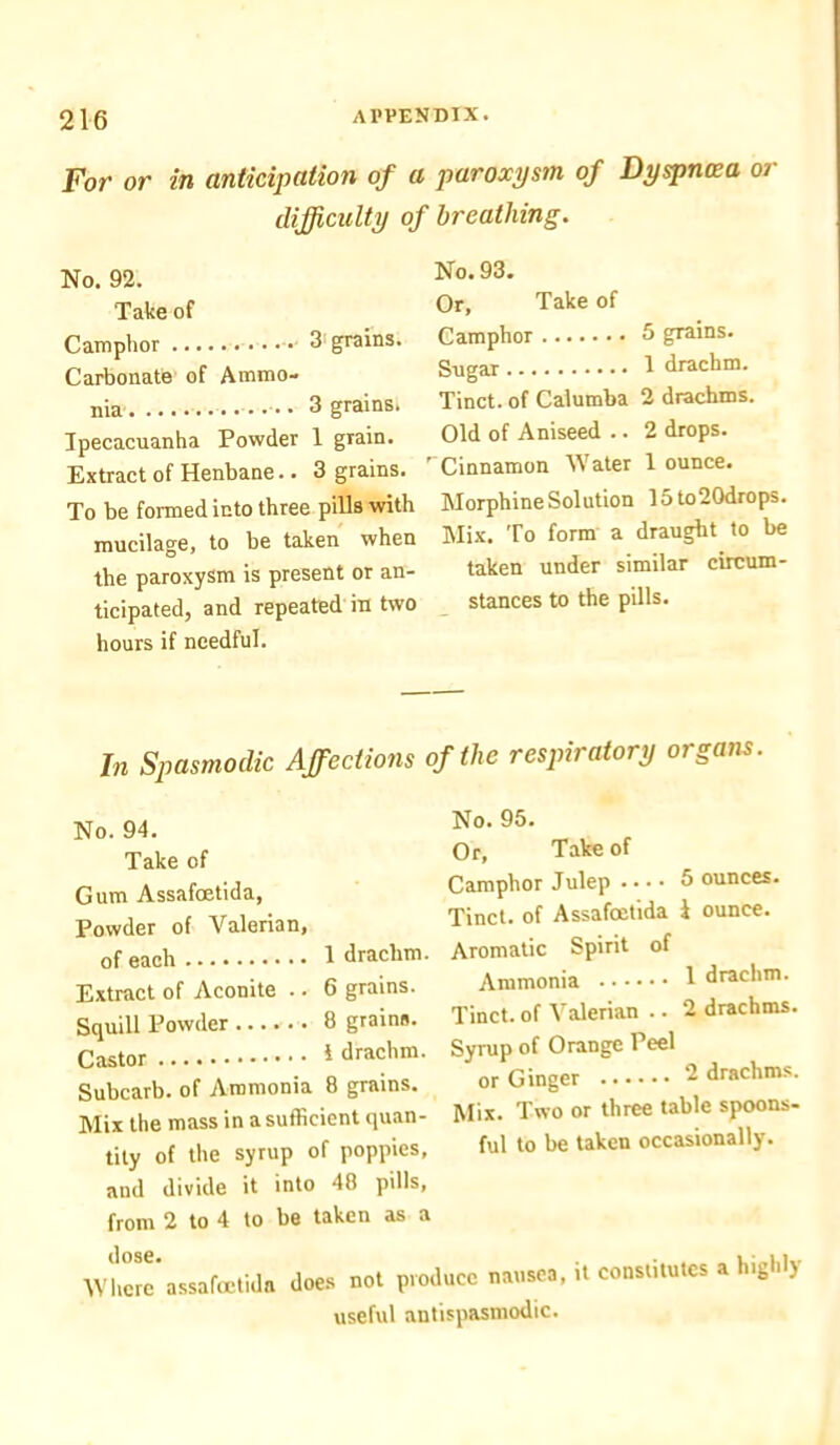 For or in anticipation of difficulty < No. 92. Take of Camphor 3 grains. Carbonate of Ammo- nia 3 grains. Ipecacuanha Powder 1 gTain. Extract of Henbane. • 3 grains. To be formed into three pills with mucilage, to be taken when the paroxysm is present or an- ticipated, and repeated in two hours if needful. a paroxysm of Dyspnoea or f breathing. No. 93. Or, Take of Camphor 5 grains. Sugar 1 drachm. Tinct. of Calumba 2 drachms. Old of Aniseed .. 2 drops. ' Cinnamon Water 1 ounce. Morphine Solution 15to20drops. Mix. To form a draught to be taken under similar circum- stances to the pills. In Spasmodic Affections No. 94. Take of Gum Assafoetida, Powder of Valerian, of each 1 drachm. Extract of Aconite .. 6 grains. Squill Powder 8 grains. Castor 1 drachm. Subcarb. of Ammonia 8 grains. Mix the mass in a sufficient quan- tity of the syrup of poppies, and divide it into 48 pills, from 2 to 4 to be taken as a of the respiratory organs. No. 95. Or, Take of Camphor Julep • • • • 5 ounces. Tinct. of Assafoetida i ounce. Aromatic Spirit of Ammonia 1 drachm. Tinct. of Valerian .. 2 drachms. Syrup of Orange Peel or Ginger 2 drachms. Mix. Two or three table spoons- ful to be taken occasionally. it constitutes a highly dose. Where assafoetida does not produce nausea useful antispasmodic.