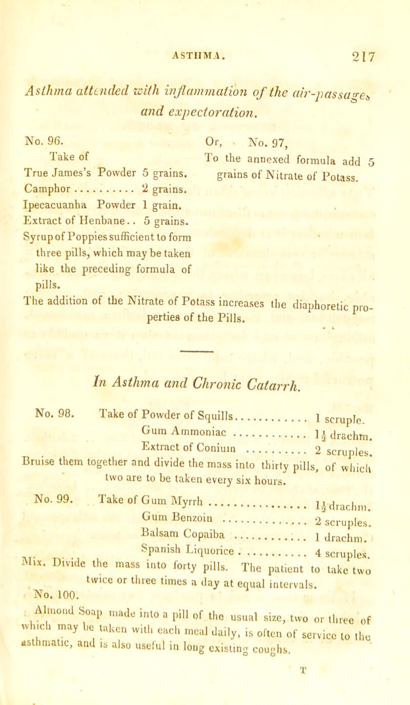 Asthma attended with inflammation of the air-passage^ and expectoration. No. 96. Or, - No. 97, Take of To the annexed formula add 5 True James’s Powder 5 grains. grains of Nitrate of Potass. Camphor 2 grains. Ipecacuanha Powder 1 grain. Extract of Henbane.. 5 grains. Syrup of Poppies sufficient to form three pills, which may be taken like the preceding formula of pills. The addition of the Nitrate of Potass increases the diaphoretic pro perties of the Pills. In Asthma and Chronic Catarrh. No. 98. Take of Powder of Squills 1 scruple Gum Ammoniac ]i drachm. Extract of Coniuin 2 scruples. Bruise them together and divide the mass into thirty pills, of which two are to be taken every six hours. No. 99. Take of Gum Myrrh ljdrachni. Gum Benzoin 2 scruples. Balsam Copaiba 1 drachm. ... Spanish Liquorice 4 scruples. Mix. Divide the mass into forty pills. The patient to take two twice or three times a day at equal intervals. No. 100. Almond Soap made into a pill of the usual size, two or three of which may be taken with each meal daily, is often of service to the asthmatic, and is also useful in long existing coughs.