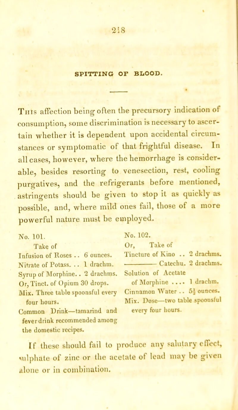 SPITTING OF BLOOD. This affection being often the precursory indication of consumption, some discrimination is necessary to ascer- tain whether it is dependent upon accidental circum- stances or symptomatic of that frightful disease. In all cases, however, where the hemorrhage is consider- able, besides resorting to venesection, rest, cooling purgatives, and the refrigerants before mentioned, astringents should be given to stop it as quickly as possible, and, where mild ones fail, those of a more powerful nature must be employed. No. 101. Take of Infusion of Roses .. 6 ounces. Nitrate of Potass. .. 1 drachm. Syrup of Morphine.. 2 drachms. Or, Tinct. of Opium 30 drops. Mix. Three table spoonsful every four hours. Common Drink—tamarind and fever drink recommended among the domestic recipes. No. 102. Or, Take of Tincture of Kino .. 2 drachms. Catechu. 2 drachms. Solution of Acetate of Morphine .... 1 drachm. Cinnamon Water .. 5J ounces. Mix. Dose—two table spoonsful every four hours. [f these should fail to produce any salutary effect, sulphate of zinc or the acetate of lead may be given alone or in combination.