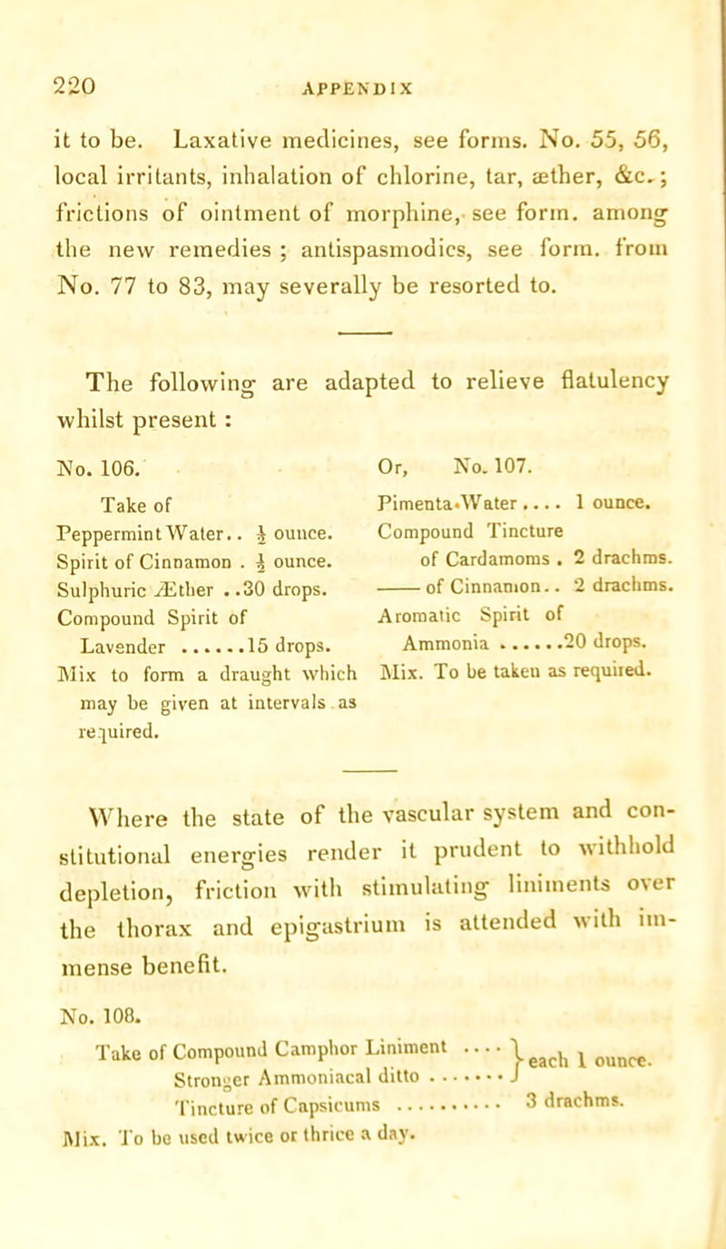 it to be. Laxative medicines, see forms. No. 55, 56, local irritants, inhalation of chlorine, tar, aether, &c,; frictions of ointment of morphine, see form, among the new remedies ; antispasmodics, see form, from No. 77 to 83, may severally be resorted to. adapted to relieve flatulency The following are whilst present : No. 106. Take of Peppermint Water.. A ounce. Spirit of Cinnamon . ^ ounce. Sulphuric TEtlier . .30 drops. Compound Spirit of Lavender 15 drops. Mix to form a draught which may be given at intervals as required. Or, No. 107. Pimenta.Water .... 1 ounce. Compound Tincture of Cardamoms . 2 drachms. of Cinnamon.. 2 drachms. Aromatic Spirit of Ammonia 20 drops. Mix. To be taken as required. Where the state of the vascular system and con- stitutional energies render it prudent to withhold depletion, friction with stimulating liniments over the thorax and epigastrium is attended with im- mense benefit. No. 108. Take of Compound Camphor Liniment Stronger Ammoniacal ditto Tincture of Capsicums Mix. To be used twice or thrice a day. j-each 1 ounce. 3 drachms.