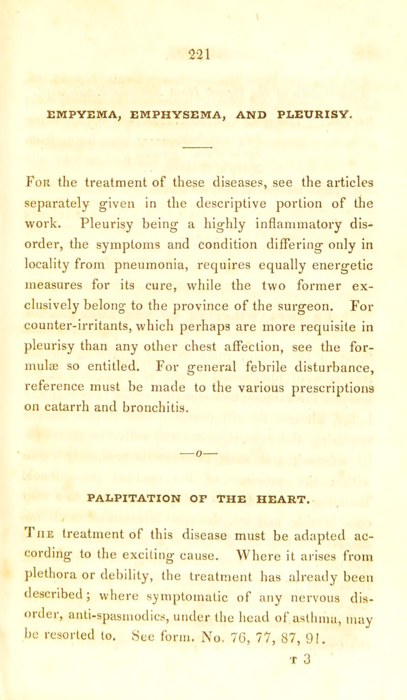 EMPYEMA, EMPHYSEMA, AND PLEURISY. Foil the treatment of these diseases, see the articles separately given in the descriptive portion of the work. Pleurisy being a highly inflammatory dis- order, the symptoms and condition differing only in locality from pneumonia, requires equally energetic measures for its cure, while the two former ex- clusively belong to the province of the surgeon. For counter-irritants, which perhaps are more requisite in pleurisy than any other chest affection, see the for- multe so entitled. For general febrile disturbance, reference must be made to the various prescriptions on catarrh and bronchitis. -—o— PALPITATION OF THE HEART. 1 jie treatment of this disease must be adapted ac- cording to the exciting cause. Where it arises from plethora or debility, the treatment has already been described; where symptomatic of any nervous dis- order, anti-spasmodics, under the head of asthma, may be resorted to. See form. No. 76, 77, 87, 91. T 3