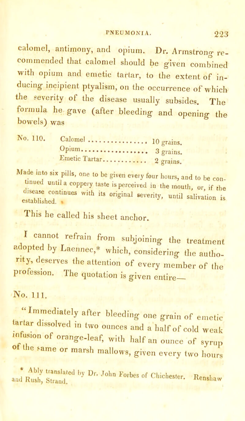 calomel, antimony, and opium. Dr. Armstrong- re- commended that calomel should be given combined with opium and emetic tartar, to the extent of in- ducing incipient ptyalism, on the occurrence of which the severity ot the disease usually subsides. The formula he gave (after bleeding and opening the bowels) was *°- HO* CaIomel 10 grains. °Pium 3 grains. Emetic Tartar 2 grains. Made into six pills, one to be given eveiy four hours, and to be con tinned until a coppery taste is perceived in the mouth, or if die ^h:r:u“ i,h,a °nei“' ^ 1 his he called his sheet anchor. I cannot refrain from subjoining the treatment a optec iy Laennec,* which, considering the aulho- nty, deserves the attention of every member of the profession. The quotation is given entire- No. 111. “Immediately after bleeding one grain of emetic ar ar c issolved in two ounces and a half of cold weak mfus.on of orange-leaf, with half an ounce of syrup t ie same or marsh mallows, given every two hours J 5 Ur- ',olm °r .