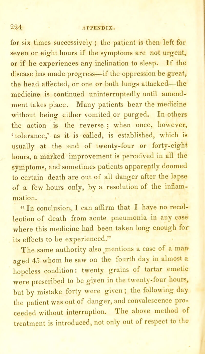 for six times successively ; the patient is then left for seven or eight hours if the symptoms are not urgent, or if he experiences any inclination to sleep. If the disease has made progress—if the oppression be great, the head affected, or one or both lungs attacked—the medicine is continued uninterruptedly until amend- ment takes place. Many patients bear the medicine without being either vomited or purged. In others the action is the reverse ; when once, however, ‘ tolerance,’ as it is called, is established, which is usually at the end of twenty-four or forty-eight hours, a marked improvement is perceived in all the symptoms, and sometimes patients apparently doomed to certain death are out of all danger after the lapse of a few hours only, by a resolution of the inflam- mation. “ In conclusion, I can affirm that I have no recol- lection of death from acute pneumonia in any case where this medicine had been taken long enough for its effects to be experienced.” The same authority also ^mentions a case of a man ao-ed 45 whom he saw on the fourth day in almost a hopeless condition: twenty grains of tartar emetic were prescribed to be given in the twenty-four hours, but by mistake forty were given; the following day the patient was out of danger, and con\alescence pro- ceeded without interruption. 1 he above method of treatment is introduced, not only out of respect to the