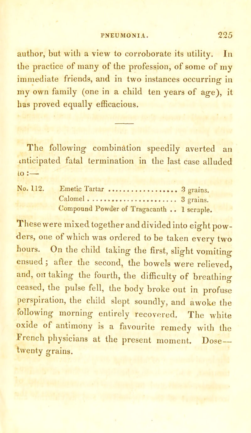 author, but with a view to corroborate its utility. In the practice of many of the profession, of some of my immediate friends, and in two instances occurring in my own family (one in a child ten years of age), it has proved equally efficacious. The following combination speedily averted an mticipated fatal termination in the last case alluded to :— No. 112. Emetic Tartar 3 grains. Calomel 3 grains. Compound Powder of Tragacanth .. 1 scruple. These were mixed together and divided into eight pow- ders, one of which was ordered to be taken every two hours. On the child taking the first, slight vomiting ensued ; after the second, the bowels were relieved, and, on taking the fourth, the difficulty of breathing ceased, the pulse fell, the body broke out in profuse perspiration, the child slept soundly, and awoke the following morning entirely recovered. The white oxide of antimony is a favourite remedy with the French physicians at the present moment. Dose— twenty grains.