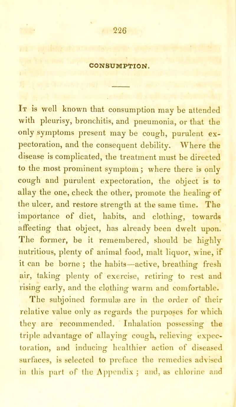 CONSUMPTION. It is well known that consumption may be attended with pleurisy, bronchitis, and pneumonia, or that the only symptoms present may be cough, purulent ex- pectoration, and the consequent debility. Where the disease is complicated, the treatment must be directed to the most prominent symptom; where there is only coug-h and purulent expectoration, the object is to allay the one, check the other, promote the healing of the ulcer, and restore strength at the same time. The importance of diet, habits, and clothing, towards affecting that object, has already been dwelt upon. The former, be it remembered, should be highly nutritious, plenty of animal food, malt liquor, wine, if it can be borne ; the habits—active, breathing fresh air, taking plenty of exercise, retiring to rest and rising early, and the clothing warm and comfortable. The subjoined formulas are in the order of their relative value only as regards the purposes for which they are recommended. Inhalation possessing the triple advantage of allaying cough, relieving expec- toration, and inducing healthier action of diseased surfaces, is selected to preface the remedies advised in this part of the Appendix : and, as chlorine and