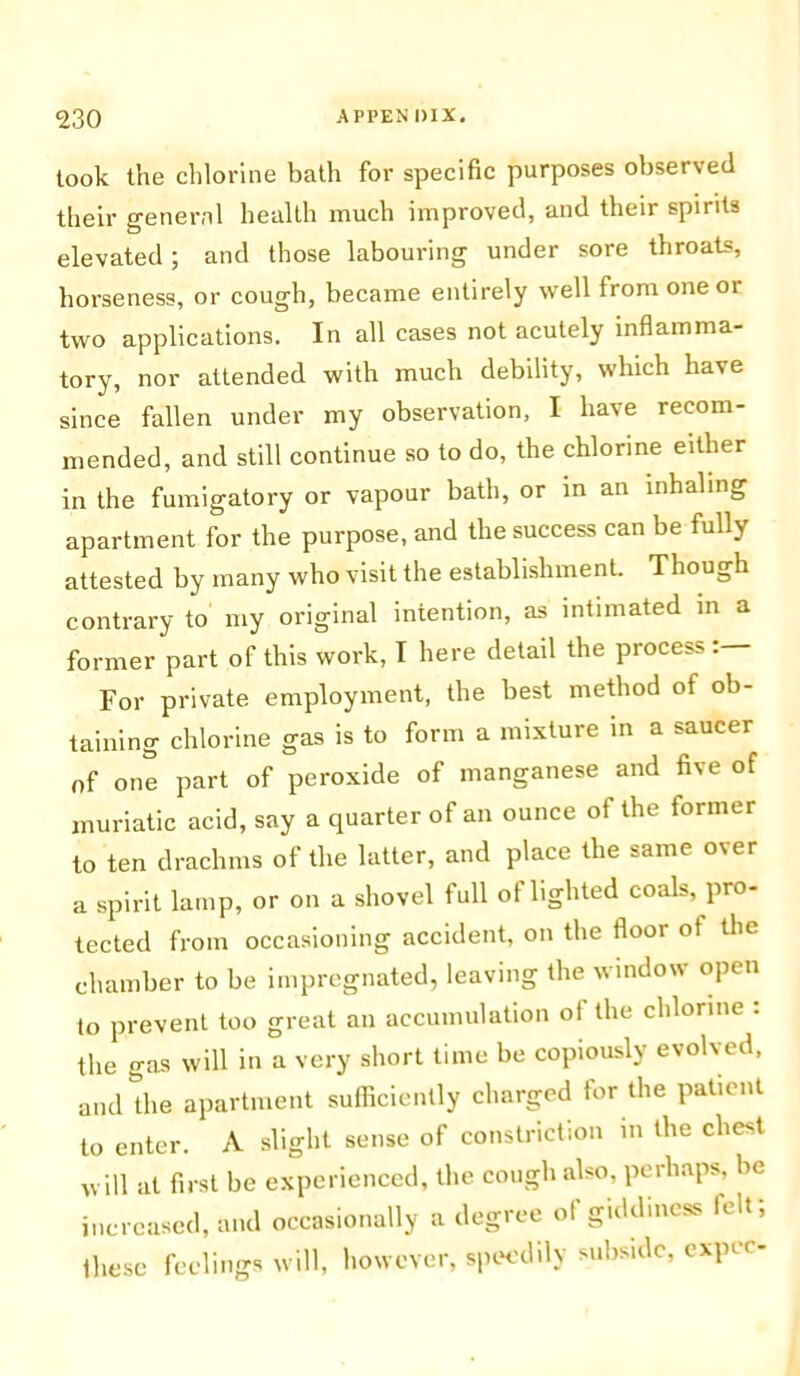 took the chlorine bath for specific purposes observed their general health much improved, and their spirits elevated; and those labouring under sore throats, horseness, or cough, became entirely well from one or two applications. In all cases not acutely inflamma- tory, nor attended with much debility, which have since fallen under my observation, I have recom- mended, and still continue so to do, the chlorine either in the fumigatory or vapour bath, or in an inhaling apartment for the purpose, and the success can be fully attested by many who visit the establishment. Though contrary to my original intention, as intimated in a former part of this work, I here detail the process: For private employment, the best method of ob- taining chlorine gas is to form a mixture in a saucer of one part of peroxide of manganese and five of muriatic acid, say a quarter of an ounce of the former to ten drachms of the latter, and place the same over a spirit lamp, or on a shovel full of lighted coals, pro- tected from occasioning accident, on the floor ot the chamber to be impregnated, leaving the window open to prevent too great an accumulation ot the chlorine : the gas will in a very short time be copiously evolved, and the apartment sufficiently charged tor the patient to enter. A slight sense of constriction in the chest will at first be experienced, the cough also, perhaps, be increased, and occasionally a degree of giddiness felt; these feelings will, however, speedily subside, expcc-