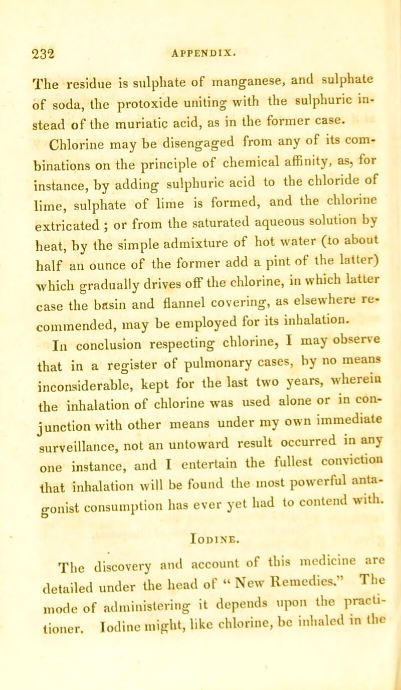 The residue is sulphate of manganese, and sulphate of soda, the protoxide uniting with the sulphuric in- stead of the muriatic acid, as in the former case. Chlorine may be disengaged from any of its com- binations on the principle of chemical affinity, as, tor instance, by adding sulphuric acid to the chloride of lime, sulphate of lime is formed, and the chlorine extricated ; or from the saturated aqueous solution by heat, by the simple admixture of hot water (to about half an ounce of the former add a pint of the latter) which gradually drives off the chlorine, in which latter case the basin and flannel covering, as elsewhere re- commended, may be employed for its inhalation. In conclusion respecting chlorine, I may observe that in a register of pulmonary cases, by no means inconsiderable, kept for the last two years, wherein the inhalation of chlorine was used alone or in con- junction with other means under my own immediate surveillance, not an untoward result occurred in any one instance, and I entertain the fullest conviction that inhalation will be found the most powerful anta- gonist consumption has ever yet had to contend with. Iodine. The discovery and account of this medicine are detailed under the head of “ New Remedies.” The mode of administering it depends upon the practi- tioner. Iodine might, like chlorine, be inhaled in the