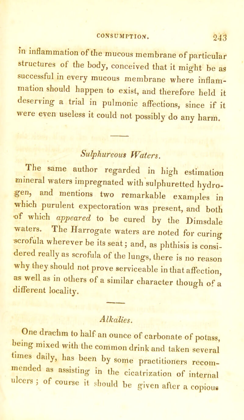 in inflammation of the mucous membrane of particular structures of the body, conceived that it might be as successful in every mucous membrane where inflam- mation should happen to exist, and therefore held it deserving a trial in pulmonic affections, since if it were even useless it could not possibly do any harm. Sulphureous Waters. The same author regarded in high estimation mineral waters impregnated with sulphuretted hydro- gen, and mentions two remarkable examples in which purulent expectoration was present, and both •of which appeared to be cured by the Dimsdale waters. The Harrogate waters are noted for curing scrofula wherever be its seat; and, as phthisis is consi- dered really as scrofula of the lungs, there is no reason why they should not prove serviceable in that affection, as well as in others of a similar character though of a different locality. Alkalies. One drachm to half an ounce of carbonate of potass, .em£ mixecl with the common drink and taken several nies daily, has been by some practitioners recom- mended as assisting in the cicatrization of internal ii cus , of course it should be given after a copious