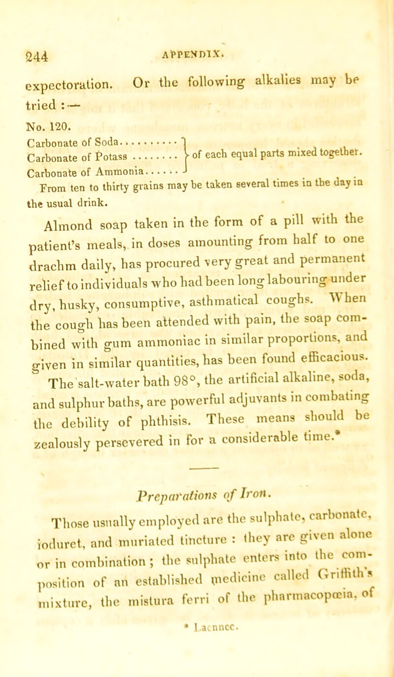 expectoration. Or the following alkalies may be tried : — No. 120. Carbonate of Soda. j Carbonate of Potass V of each equal parts mixed together. Carbonate of Ammonia J From ten to thirty grains may be taken several times in the day in the usual drink. Almond soap taken in the form of a pill with the patient’s meals, in doses amounting from half to one drachm daily, has procured very great and permanent relief to individuals who had been long labouring under dry, husky, consumptive, asthmatical coughs. When the cough has been attended with pain, the soap com- bined with gum ammoniac in similar proportions, and given in similar quantities, has been found efficacious. & The salt-water bath 98°, the artificial alkaline, soda, and sulphur baths, are powerful adjuvants in combating the debility of phthisis. These means should be zealously persevered in for a considerable time.* Preparations of Iron. Those usually employed are the sulphate, carbonate, ioduret, and muriated tincture : they are given alone or in combination; the sulphate enters into the com- position of an established tnedicine called Griffins mixture, the mistura ferri of the pharmacopoeia, of • I.acnncc.