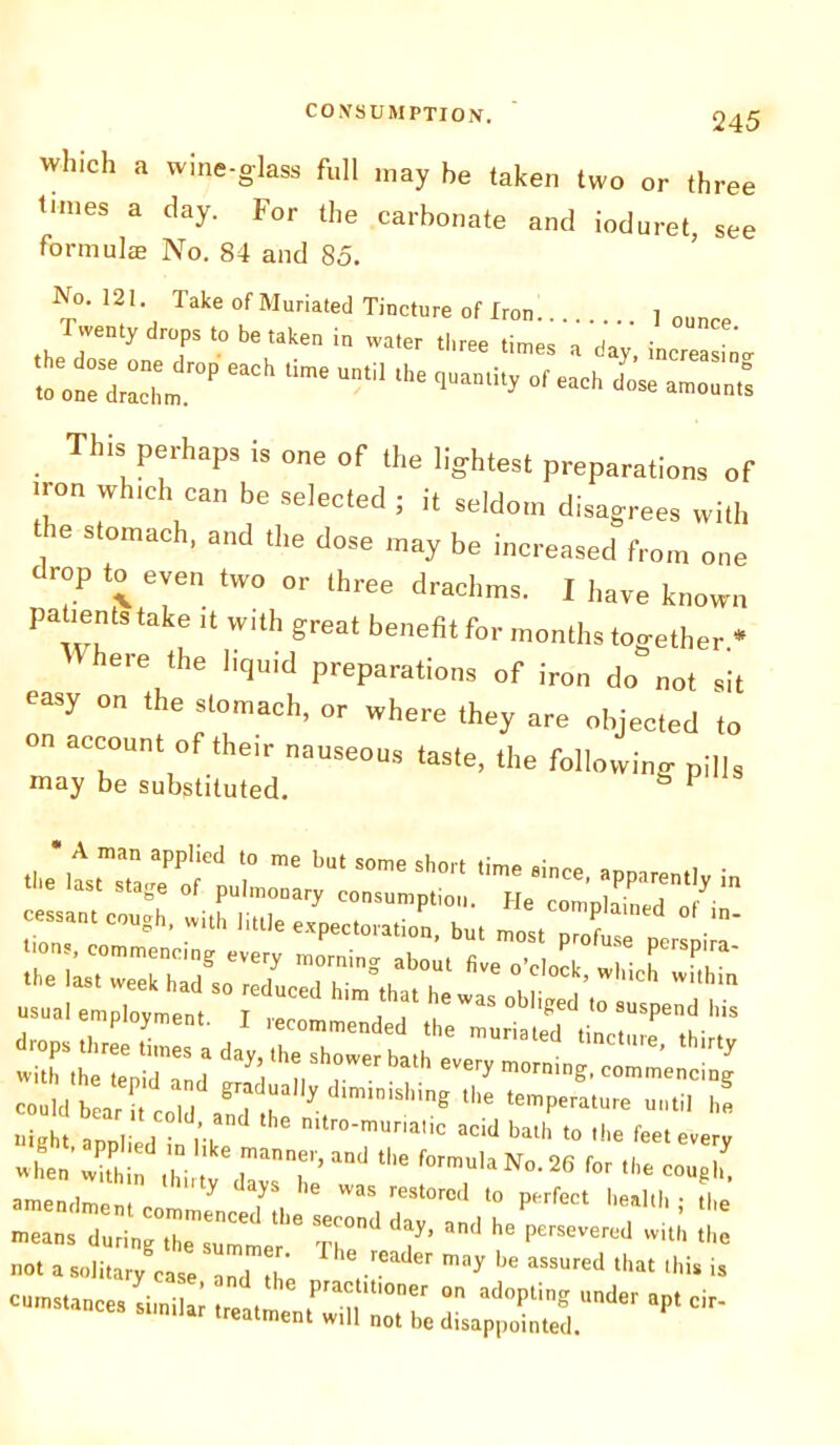 which a wine-glass full may he taken two or three tunes a clay. For the carbonate and ioduret, see formulae No. 84 and 85. No. 121 Take of Muriated Tincture of Ironl | T.e„ty drops to be„ke„ i, „ter - - -> L . ™S, Ph“Ps is of ‘ho Ilg-htest preparation, of iron which can be selected ; it seldom disagrees with . 6 slomach' ‘he dose may be increased from one drop to even two or three drachms. 1 have known patient, take it with great benefit for months together * here the liquid preparations of iron do not sit easy on the slomach, or where they are objected to .•‘V“ C5 n rd drand he perseverod ^ not a solitary case 12 Z V ^ aSSUred that lhis is