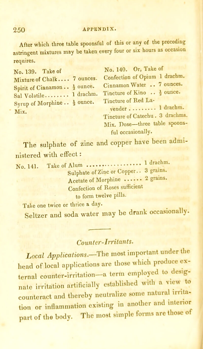 After which three table spoonsful of this or any of the preceding astringent mixtures may be taken every four or six hours as occasion requires. No. 139. Take of Mixture of Chalk 7 ounces Spirit of Cinnamon .. 2 ounce. Sal Volatile 1 drachm Syrup of Morphine .. I ounce. Mix. No. 140. Or, Take of Confection of Opium 1 drachm. Cinnamon Water .. 7 ounces. Tincture of Kino .. 2 ounce. Tincture of Red La- vender 1 drachm. Tincture of Catechu . 3 drachms. Mix. Dose—three table spoons- ful occasionally. The sulphate of zinc and copper have been admi- nistered with effect: No. 141. Take of Alum 1 drachm. Sulphate of Zinc or Copper.. 3 grains. Acetate of Morphine 2 grains. Confection of Roses sufficient to form twelve pills. Take one twice or thrice a day. Seltzer and soda water may be drank occasionally. Counter-Irritants. Local Applications.—'The most important under the head of local applications are those which produce ex- ternal counter-irritation—a term employed to desig- nate irritation artificially established with a view to counteract and thereby neutralize some natural irrita- tion or inflammation existing in another and interior part of the body. The most simple forms are those of