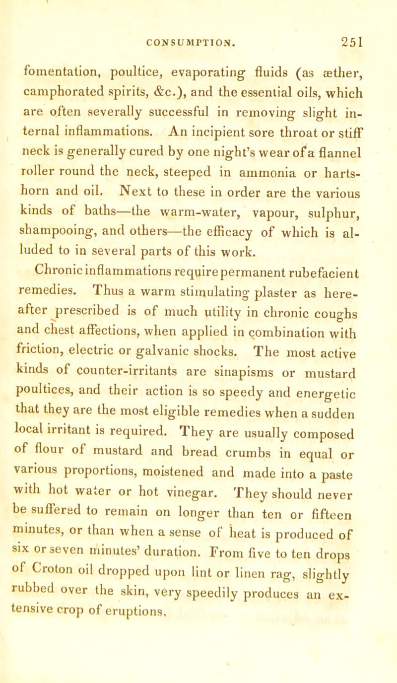 fomentation, poultice, evaporating fluids (as aether, camphorated spirits, &c.), and the essential oils, which are often severally successful in removing slight in- ternal inflammations. An incipient sore throat or stiff neck is generally cured by one night’s wear of a flannel roller round the neck, steeped in ammonia or harts- horn and oil. Next to these in order are the various kinds of baths—the warm-water, vapour, sulphur, shampooing, and others—the efficacy of which is al- luded to in several parts of this work. Chronic inflammations require permanent rubefacient remedies. Thus a warm stimulating plaster as here- after prescribed is of much utility in chronic coughs and chest affections, when applied in combination with friction, electric or galvanic shocks. The most active kinds of counter-irritants are sinapisms or mustard poultices, and their action is so speedy and energetic that they are the most eligible remedies when a sudden local irritant is required. They are usually composed of flour of mustard and bread crumbs in equal or various proportions, moistened and made into a paste with hot water or hot vinegar. They should never be suffered to remain on longer than ten or fifteen minutes, or than when a sense of heat is produced of six or seven minutes’ duration. From five to ten drops of Croton oil dropped upon lint or linen rag, slightly rubbed over the skin, very speedily produces an ex- tensive crop of eruptions.