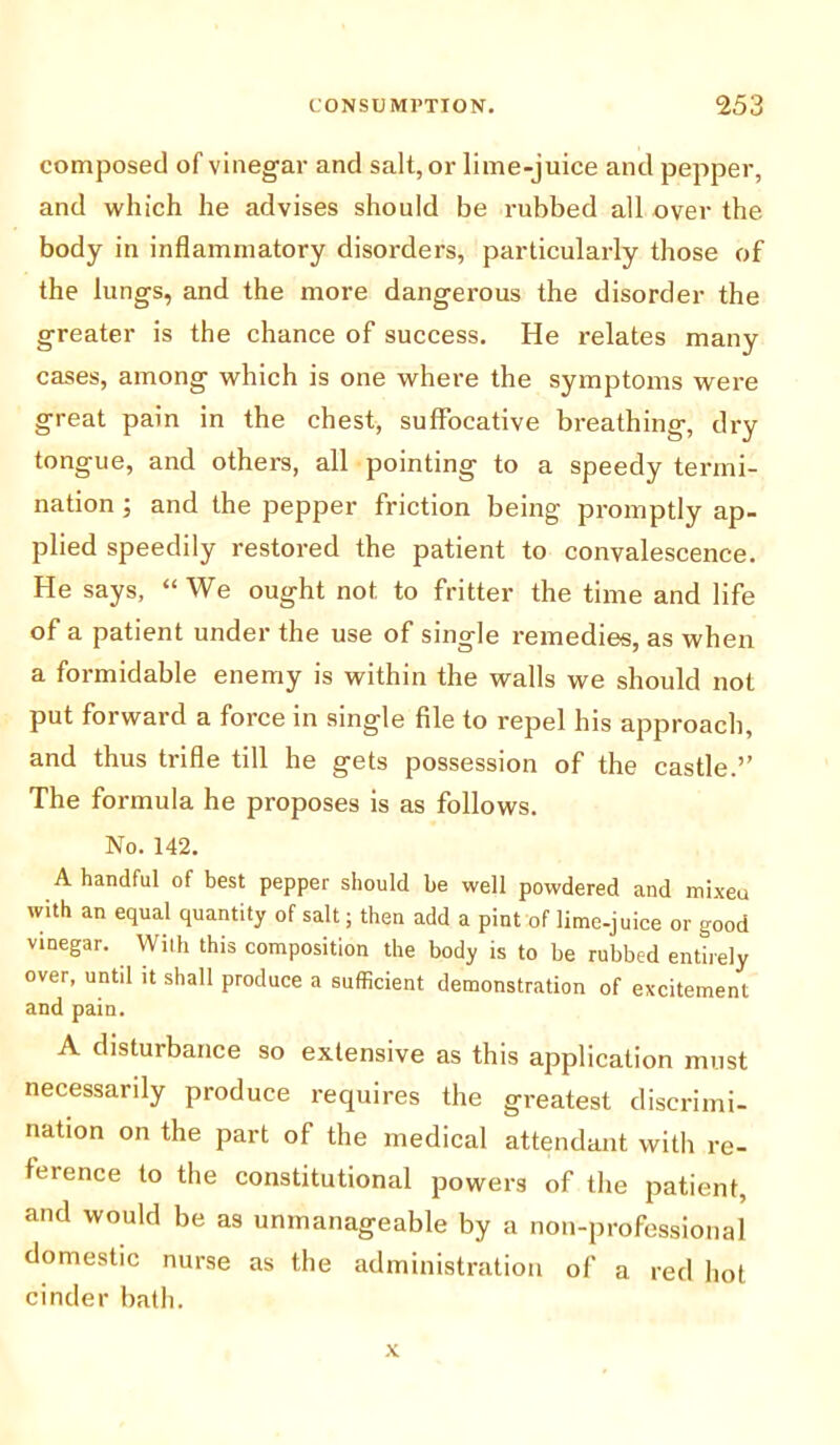 composed of vinegar and salt, or lime-juice and pepper, and which he advises should be rubbed all over the body in inflammatory disorders, particularly those of the lungs, and the more dangerous the disorder the greater is the chance of success. He relates many cases, among which is one where the symptoms were great pain in the chest, suffocative breathing, dry tongue, and others, all pointing to a speedy termi- nation ; and the pepper friction being promptly ap- plied speedily restored the patient to convalescence. He says, “We ought not to fritter the time and life of a patient under the use of single remedies, as when a formidable enemy is within the walls we should not put forward a force in single file to repel his approach, and thus trifle till he gets possession of the castle.” The formula he proposes is as follows. No. 142. A handful of best pepper should be well powdered and mixed with an equal quantity of salt; then add a pint of lime-juice or good vinegar. With this composition the body is to be rubbed entirely over, until it shall produce a sufficient demonstration of excitement and pain. A disturbance so extensive as this application must necessarily produce requires the greatest discrimi- nation on the part of the medical attendant with re- feience to the constitutional powers of the patient, and would be as unmanageable by a non-professional domestic nurse as the administration of a red hot cinder bath.