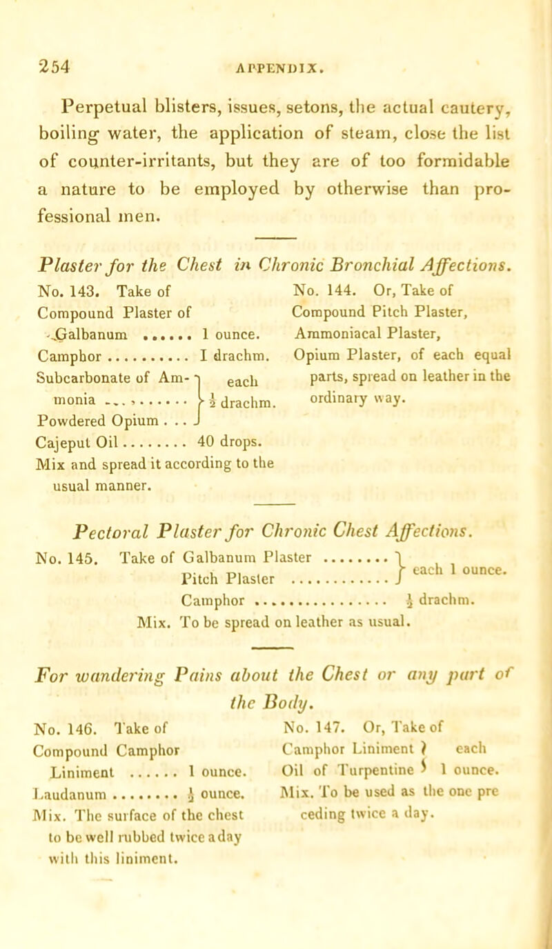 Perpetual blisters, issues, setons, the actual cautery, boiling water, the application of steam, close the list of counter-irritants, but they are of too formidable a nature to be employed by otherwise than pro- fessional men. Plaster for the Chest in Chronic Bronchial Affections. No. 143. Take of Compound Plaster of -.Galbanum ...... 1 ounce. Camphor I drachm. Suhcarbonate of Am- a eaci! monia — I 5 drachm. Powdered Opium . .. J Cajeput Oil 40 drops. Mix and spread it according to the usual manner. Pectoral Plaster for Chronic Chest Affections. No. 145. Take of Galbanum Plaster Pitch Plaster ... Camphor ^ drachm. Mix. To be spread on leather as usual. For wandering Pains about the Chest or any part of the Body. No. 146. Take of No. 147. Or, Take of Compound Camphor Camphor Liniment } each Liniment 1 ounce. Oil of Turpentine $ 1 ounce. Laudanum J ounce. Mix. To be used as the one pre Mix. The surface of the chest ceding twice a day. to be well rubbed twice a day witli this liniment. each 1 ounce. No. 144. Or, Take of Compound Pitch Plaster, Ammoniacal Plaster, Opium Plaster, of each equal parts, spread on leather in the ordinary way.