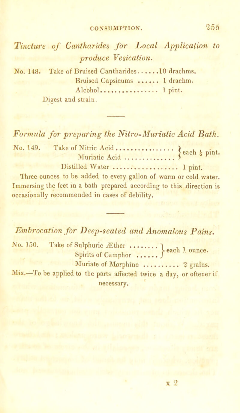 Tincture of Cantharicles for Local Application to produce Vesication. No. 148. Take of Bruised Cantharides 10 drachms. Bruised Capsicums 1 drachm. Alcohol 1 pint. Digest and strain. Formula for preparing the Nitro-Muriatic Acid Bath. No. 149. Take of Nitric Acid .. Muriatic Acid Distilled W ater 1 pint. Three ounces to he added to every gallon of warm or cold water. Immersing the feet in a bath prepared according to this direction is occasionally recommended in cases of debility. Embrocation for Deep-seated and Anomalous Pains. No. 150. Take of Sulphuric ASther . Spirits of Camphor Muriate of Morphine 2 grains. Mix.—To be applied to the parts affected twice a day, or oftener if necessary. j- each 1 ounce. x 2