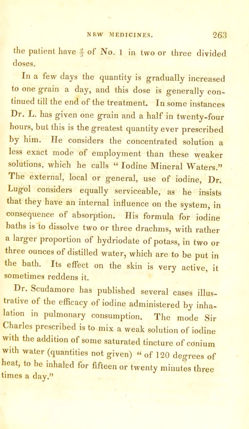 the patient have -j- of No. 1 in two or three divided doses. In a few days the quantity is gradually increased to one grain a day, and this dose is generally con- tinued till the end of the treatment. In some instances Dr. L. has given one grain and a half in twenty-four hours, but this is the greatest quantity ever prescribed by him. He considers the concentrated solution a less exact mode of employment than these weaker solutions, which he calls “ Iodine Mineral Waters.” The external, local or general, use of iodine, Dr. Lugol considers equally serviceable, as he insists that they have an internal influence on the system, in consequence of absorption. His formula for iodine baths is to dissolve two or three drachms, with rather a larger proportion of hydriodate of potass, in two or three ounces of distilled water, which are to be put in the bath. Its effect on the skin is very active, it sometimes reddens it. Dr. Scudamore has published several cases illus- trative of the efficacy of iodine administered by inha- lation in pulmonary consumption. The mode Sir Charles prescribed is to mix a weak solution of iodine with the addition of some saturated tincture of cdnium with water (quantities not given) « of 120 degrees of heat, to be inhaled for fifteen or twenty minutes three times a day.”