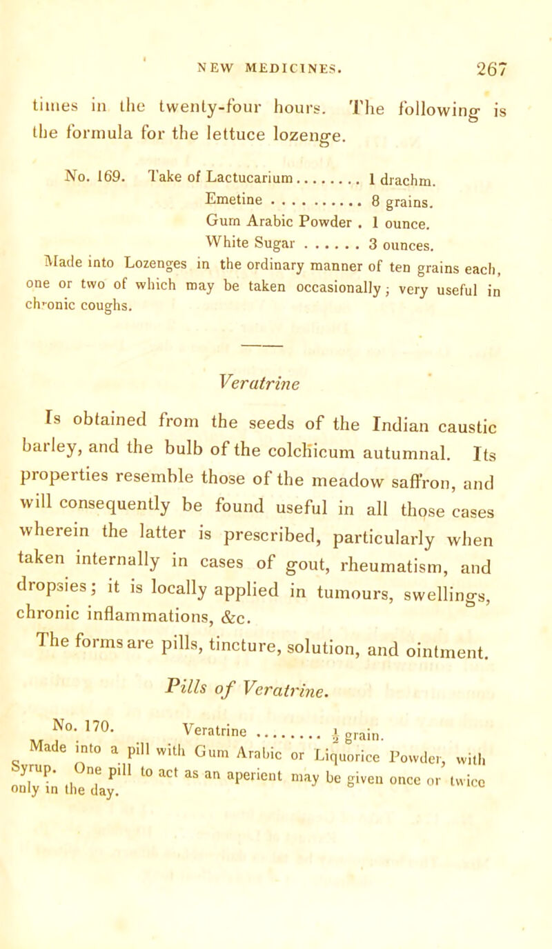 times in the twenty-four hours. The following is the formula for the lettuce lozenge. No. 169. Take of Lactucarium 1 drachm. Emetine 8 grains. Gum Arabic Powder . 1 ounce. White Sugar 3 ounces. Made into Lozenges in the ordinary manner of ten grains each, one or two of which may be taken occasionally; very useful in ch 'onic coughs. Veratrine Is obtained from the seeds of the Indian caustic bailey, and the bulb of the colchicum autumnal. Its properties resemble those of the meadow saffron, and will consequently be found useful in all those cases wherein the latter is prescribed, particularly when taken internally in cases of gout, rheumatism, and dropsies; it is locally applied in tumours, swellings, chronic inflammations, &c. The forms are pills, tincture, solution, and ointment. Pills of Veratrine. No. 170. Veratrine i grain. Made into a pill with Gum Arabic or Liquorice Powder, with only in the day.' ^ aper‘Cnt “ay be S'VeU °nCe 0r tvvicc