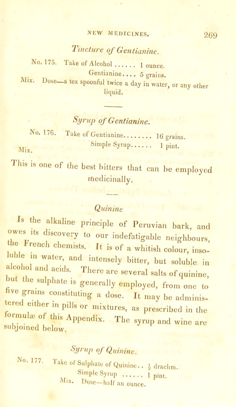 No. 175. Tincture of Gentianine. Take of Alcohol 1 ounce. Gentianine.... 5 grains. Mix. Dose a tea spoonful twice a day in water, or any other liquid. No. 176. Mix. Syrup of Gentianine. Take of Gentianine ]6 grains. Simple Syrup 1 pint. 1 h'S 'S °'le of the best fitters that can he employed ifiedicinally. Quinine Is the alkaline principle of Peruvian bark, and owes ,ts discovery to our indefatigable neighbours he French chemists. It is of a whitish colour, inso- , l r Water’ and intensely bitter, but soluble in alco ol and acids. There are several salts of quinine, “ 16.SUlphate 13 generally employed, from one to ve grams constituting a dose. It may be adminis- eiticr in pills or mixtures, as prescribed in the formulas of this Appendix. The syrup and wine are subjoined below. No. 177. Syrup of Qubune. Take of Sulphate of Quinine.. $ drachm. Simple Syrup | pint- Mix. Dose—half an ounce.