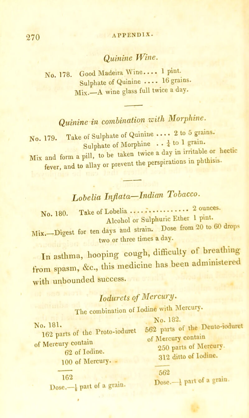 Quinine Wine. No. 178. Good Madeira Wine.... 1 P'nt- Sulphate of Quinine 16 grains. Mix.—A wine glass full twice a day. Quinine in combination zcith Morphine. No. 179. Take of Sulphate of Quinine .... 2 to 5 grains. Sulphate of Morphine • • i to 1 grain. Mix and form a pill, to be taken twice a day in irritable or hectic fever, and to allay or prevent the perspirations in phthisis. Lobelia Inflata—Indian Tobacco. No. 180. Take of Lobelia .' • • • ~ ounceS' Alcohol or Sulphuric Ether 1 pint. Mix. Digest to, ten day, end „»». tan SO «» d-P> two or three times a day. In asthma, hooping cough, difficulty ot breathing from spasm, &c., this medicine has been administered with unbounded success. Iodurets of Mercury. Iodine with Mercury. The combination of No. 181. 162 parts of the Proto-ioduret of Mercury contain 62 of Iodine. 100 of Mercury. - 1G2 Dose.—t part of a grain. No. 182. 562 parts of the Deuto-ioduret of Mercury contain 250 parts of Mercury. 312 ditto of Iodine. 562 Dose.—1 part of a grain.