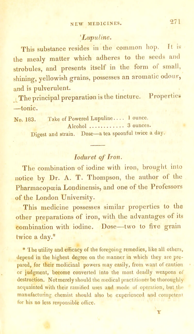 ‘Lupuline. This substance resides in the common hop. ft is the mealy matter which adheres to the seeds and strobules, and presents itself in the form of small, shining, yellowish grains, possesses an aromatic odour, and is pulverulent. The principal preparation is the tincture. Properties —tonic. No. 183. Take of Powered Lupuline 1 ounce. Alcohol 3 ounces. Digest and strain. Dose—a tea spoonful twice a day. loduret of Iron. The combination of iodine with iron, brought into notice by Dr. A. T. Thompson, the author of the Pharmacopoeia Londinensis, and one of the Professors of the London University. This medicine possesses similar properties to the other preparations of iron, with the advantages of its combination with iodine. Dose—two to five grain twice a day.* * The utility and efficacy of the foregoing remedies, like all others, depend in the highest degree on the manner in which they are pre- pared, for their medicinal powers may easily, from want of caution or judgment, become converted into the most deadly weapons of destruction. Notmerely should the medical practitioner be thoroughly acquainted with their ramified uses and mode of operation, but the manufacturing chemist should also be experienced and competent for his no less responsible office. Y