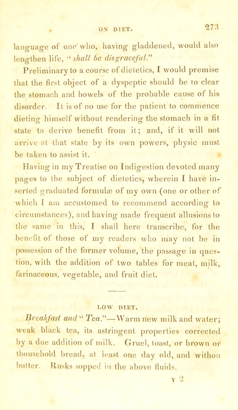 lano-uage of’ one’who, having- gladdened, would also lengthen life, “shall be disgraceful.” Preliminary to a course of dietetics, I would premise that the first object of a dyspeptic should be to clear the stomach and bowels of the probable cause of his disorder. It is of no use for the patient to commence dieting- himself without rendering- the stomach in a fit state to derive benefit from it; and, if it will not arrive at that state by its own powers, physic must be taken to assist it. Having in my Treatise on Indigestion devoted many pages to the subject of dietetics, wherein I have in- serted graduated formulas of my own (one or other of which I am accustomed to recommend according to circumstances), and having made frequent allusions to the same in this, I shall here transcribe, for the benefit of those of my readers who may not be in possession of the former volume, the passage in ques- tion, with the addition of two tables for meat, milk, farinaceous, vegetable, and fruit diet. LOW DIET. Breakfast and “ Tea.”—Warm new milk and water; weak black tea, its astringent properties corrected by a due addition of milk. Gruel, toast, or brown or thousehold bread, at least one day old, and withou butter. Rusks sopped in the above fluids.