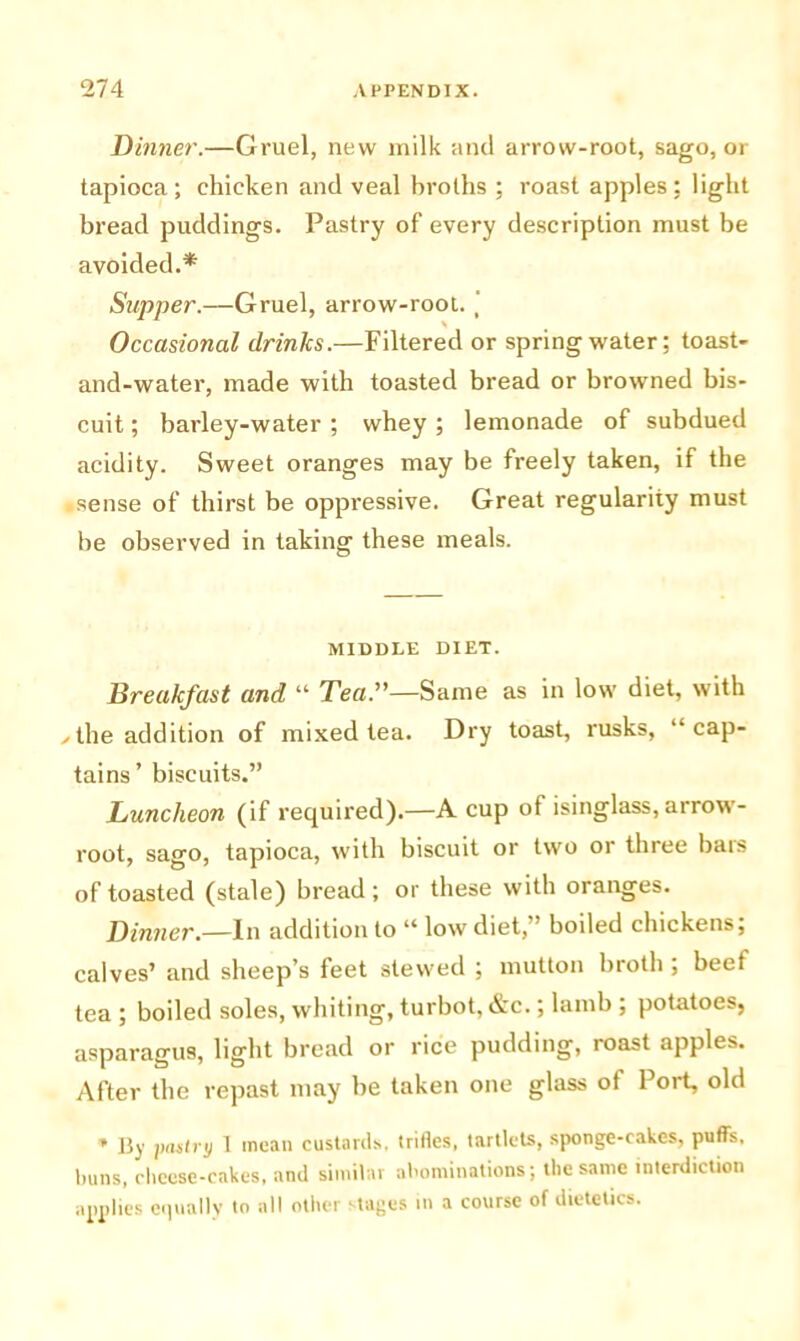 Dinner.—Gruel, new milk and arrow-root, sago, or tapioca; chicken and veal broths ; roast apples: light bread puddings. Pastry of every description must be avoided.* Supper.—Gruel, arrow-root. ‘ % 4 Occasional drinlcs.—Filtered or spring water; toast- and-water, made with toasted bread or browned bis- cuit ; barley-water ; whey ; lemonade of subdued acidity. Sweet oranges may be freely taken, if the sense of thirst be oppressive. Great regularity must be observed in taking these meals. MIDDLE DIET. Breakfast and “ Tea.”—Same as in low diet, with ✓ the addition of mixed tea. Dry toast, rusks, “cap- tains’ biscuits.” Luncheon (if required).—A cup of isinglass, arrow- root, sago, tapioca, with biscuit or two or three bars of toasted (stale) bread; or these with oranges. Dinner.—In addition to “ low diet,’ boiled chickens; calves’ and sheep’s feet stewed ; mutton broth ; beet tea ; boiled soles, whiting, turbot, &c.; lamb ; potatoes, asparagus, light bread or rice pudding, roast apples. After the repast may be taken one glass of Port, old * By pastry 1 mean custards, trifles, tartlets, sponge-cakes, puffs, buns, cheese-cakes, and similar abominations; the same interdiction applies equally to all other stages in a course of dietetics.