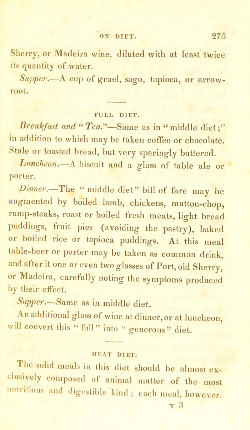 Sherry, or Madeira wine, diluted with at least twice its quantity of water. Supper.—A cup of gruel, sago, tapioca, or arrow- root. FULL DIET. Breakfast and “ Tea.—Same as in “ middle diet in addition to which may be taken coffee or chocolate. Stale or toasted bread, but very sparingly buttered. Luncheon.—A biscuit and a glass of table ale or porter. Dinner, fhe u middle diet’1 bdl of fare may be augmented by boiled lamb, chickens, mutton-chop, lump-steaks, roast or boiled fresh meats, light bread puddings, fruit pies (avoiding the pastry), baked or boiled rice or tapioca puddings. At this meal table-beer or porter may be taken as common drink, and after it one or even two glasses of Port, old Sherry, or Madeira, carefully noting the symptoms produced by their effect. Supper.—Same as in middle diet. An additional glass of wine at dinner, or at luncheon, will convert this “ full ” into “ generous” diet. MEAT DIET. The solid meals in this diet should lie almost ex- clusively composed of animal matter of the most nutritious and digestible kind ; each meal, however.