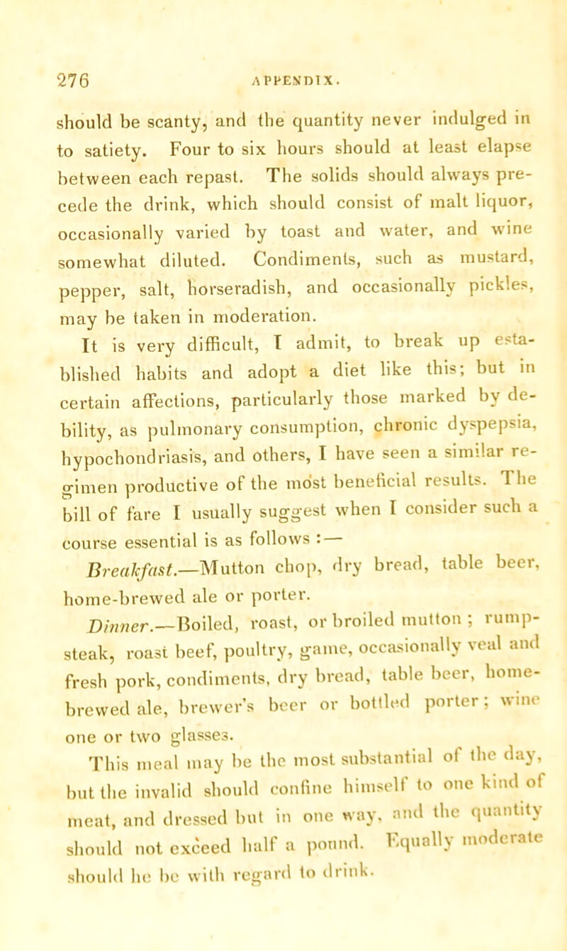 should be scanty, and the quantity never indulged in to satiety. Four to six hours should at least elapse between each repast. The solids should always pre- cede the drink, which should consist of malt liquor, occasionally varied by toast and water, and -wine somewhat diluted. Condiments, such as mustard, pepper, salt, horseradish, and occasionally pickles, may be taken in moderation. It is very difficult, I admit, to break up esta- blished habits and adopt a diet like this; but in certain affections, particularly those marked by de- bility, as pulmonary consumption, chronic dyspepsia, hypochondriasis, and others, I have seen a similar re- gimen productive of the most beneficial results. The bill of fare I usually suggest when I consider such a course essential is as follows : Breakfast.—Mutton chop, dry bread, table beer, home-brewed ale or porter. Dinner.—Boiled, roast, or broiled mutton ; rump- steak, roast beef, poultry, game, occasionally veal and fresh pork, condiments, dry bread, table beer, home- brewed ale, brewer’s beer or bottled porter; wine one or two glasses. This meal may be the most substantial of the day, but the invalid should confine himself to one kind of meat, and dressed but in one way, and the quantity should not exceed half a pound. Equally moderate should lie be with regard to drink.