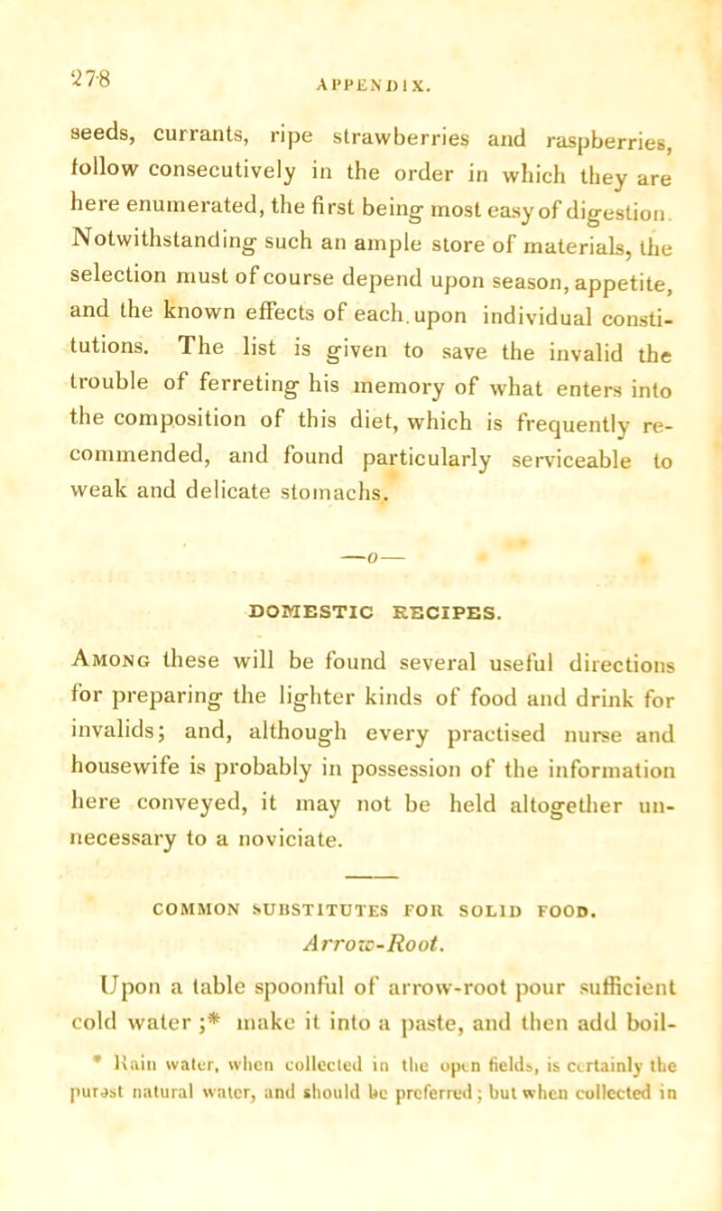 ‘278 seeds, currants, ripe strawberries and raspberries, follow consecutively in the order in which they are here enumerated, the first being most easy of digestion. Notwithstanding such an ample store of materials, the selection must of course depend upon season, appetite, and the known effects of each, upon individual consti- tutions. The list is given to save the invalid the trouble of ferreting his memory of what enters into the composition of this diet, which is frequently re- commended, and found particularly serviceable to weak and delicate stomachs. DOMESTIC RECIPES. Among these will be found several useful directions for preparing the lighter kinds of food and drink for invalids; and, although every practised nurse and housewife is probably in possession of the information here conveyed, it may not be held altogether un- necessary to a noviciate. COMMON SUBSTITUTES FOIl SOLID FOOD. Arrozc-Root. (Jpon a table spoonful of arrow-root pour sufficient cold water ;* make it into a paste, and then add boil- * Haiti water, when collected in the open fields, is certainly the purast natural water, and should be preferred; but when collected in