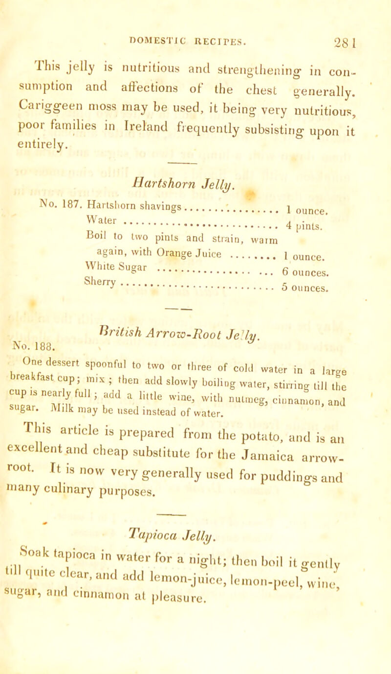 1 his jelly is nutritious and strengthening- in con- sumption and affections of the chest generally. Cariggeen moss may be used, it being very nutritious, poor families in Ireland frequently subsisting upon it entirely. Hartshorn Jelly. No. 187. Hartshorn shavings. Water Boil to two pints and strain, warm again, with Orange Juice White Sugar Sherry 1 ounce. 4 pints. I ounce. 6 ounces. 5 ounces. British Arrow-Root Jelly No. 188. One dessert spoonful to two or three of cold water in a large irea ast cup; mix ; then add slowly boiling water, stirring till the cup is nearly full; add a little wine, with nutmeg, cinnamon, and sugar. Milk may be used instead of water. This article is prepared from the potato, and is an excellent and cheap substitute for the Jamaica arrow- root. It is now very generally used for puddings and many culinary purposes. Tapioca Jelly. Soak tapioca in water for a night; then boil it ‘ <1Ulte clear’ and add lemon-juice, lemon-peel sugar, and cinnamon at pleasure. gently , wine,