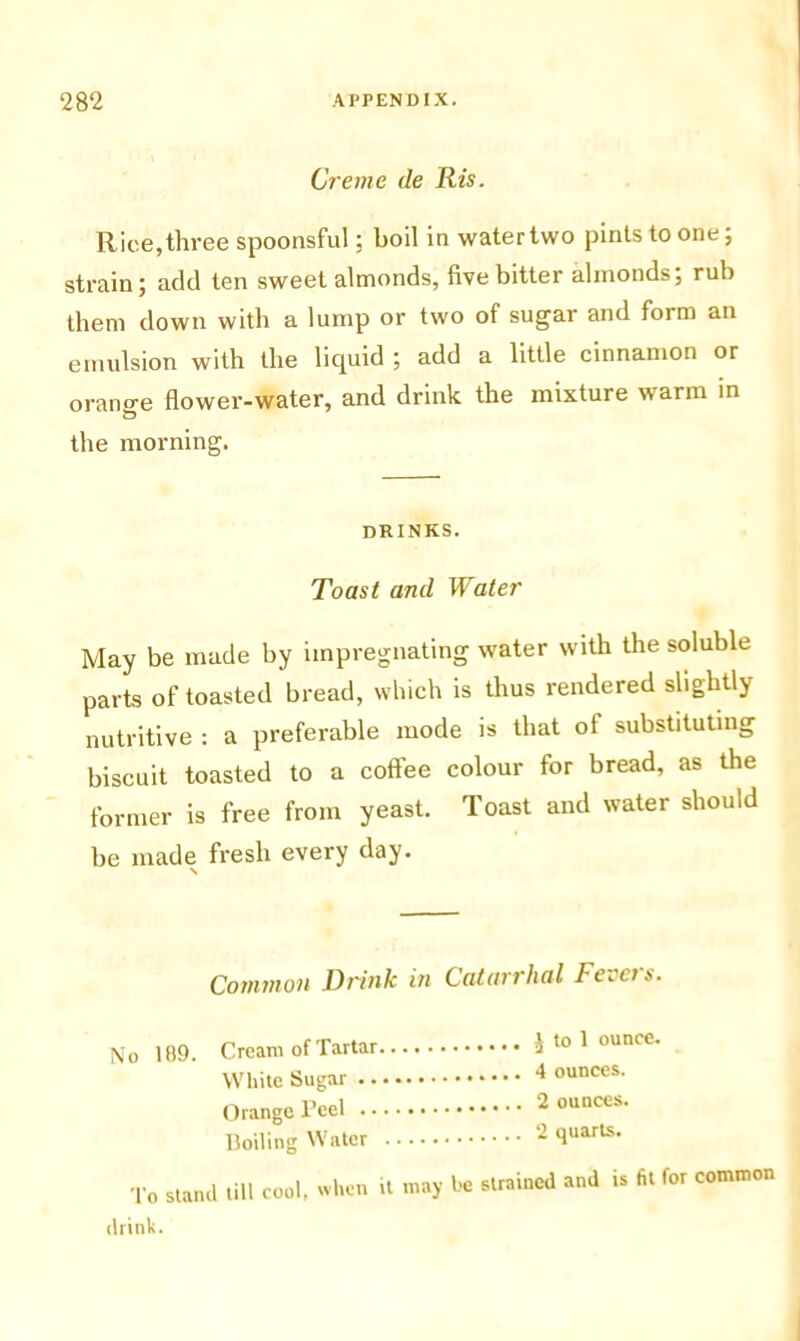 Creme de Ris. Rice,three spoonsful: boil in water two pints to one; strain; add ten sweet almonds, five bitter almonds; rub them down with a lump or two of sugar and form an emulsion with the liquid ; add a little cinnamon or orano-e flower-water, and drink the mixture warm in the morning. drinks. Toast and Water May be made by impregnating water with the soluble parts of toasted bread, which is thus rendered slightly nutritive : a preferable mode is that ot substituting biscuit toasted to a coftee colour for bread, as the former is free from yeast. Toast and water should be made fresh every day. s Common Drink in Catarrhal Fevci s. No 109. Cream of Tartar a t0 1 ounce- White Sugar 4 ounces’ Orange Peel 2 ounces. Boiling Water 2 quarts. To stand till cool, when it may be strained and is fit for common drink.