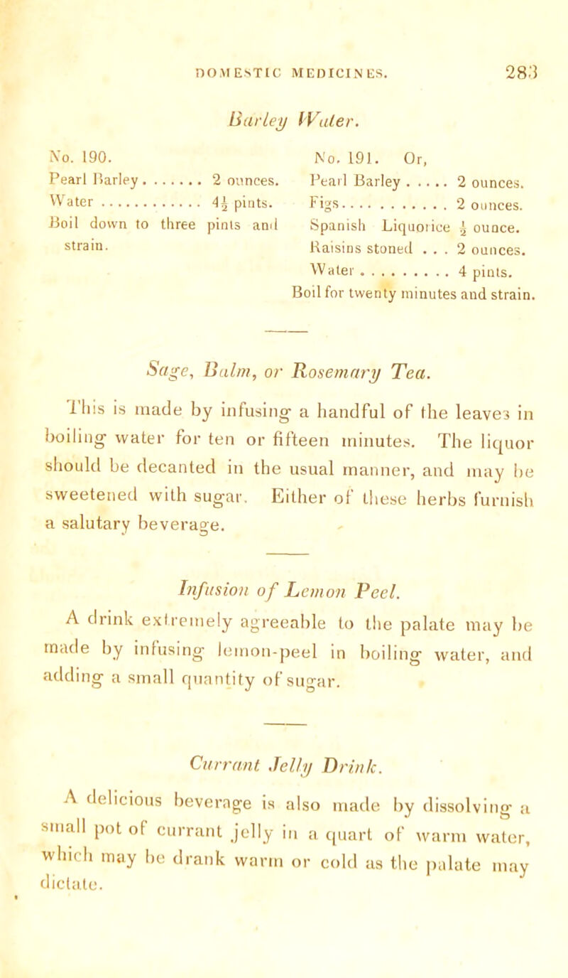 Barley Water. No. 190. Pearl Parley 2 ounces. Water pints. Boil down to three pints anil strain. No. 191. Or, Pearl Barley 2 ounces. Figs 2 ounces. Spanish Liquorice r ounce. Raisins stoned ... 2 ounces. Water 4 pints. Boil for twenty minutes and strain. Sage, Balm, or Rosemary Tea. iliis is made by infusing' a handful of the leaves in boiling water for ten or fifteen minutes. The liquor should be decanted in the usual manner, and may he sweetened with sugar. Either of these herbs furnish a salutary beverage. Infusion of Lemon Peel. A drink extremely agreeable to the palate may be made by infusing lemon-peel in boiling water, and adding a small quantity of sugar. Currant Jelly Drink. A delicious beverage is also made by dissolving a small pot of currant jelly in a quart of warm water, which may he drank warm or cold as the palate may dictate.