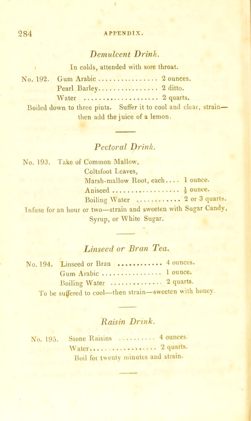 Demulcent Drink. In colds, attended with sore throat. No. 192. Gum Arabic 2 ounces. Pearl Barley 2 ditto. Water 2 quarts. Boiled down to three piuts. Suffer it to cool and clear, strain— then add the juice of a lemon. Pectoral Drink. No. 193. Take of Common Mallow, Coltsfoot Leaves, Marsh-mallow Root, each.... 1 ounce. Aniseed 5 ounce. Boiling Water 2 or 3 quarts. Infuse for an hour or two—strain and sweeten with Sugar Candy, Syrup, or White Sugar. Linseed or Bran Tea. No. 194. Linseed or Bran 4 ounces. Gum Arabic 1 ounce. Boiling Water 2 quarts. To be suffered to cool—then strain—sweeten with honey. Raisin Drink. No. 195. Stone Raisins 4 ounces. Water 2 quarts. Boil for twenty minutes and strain.