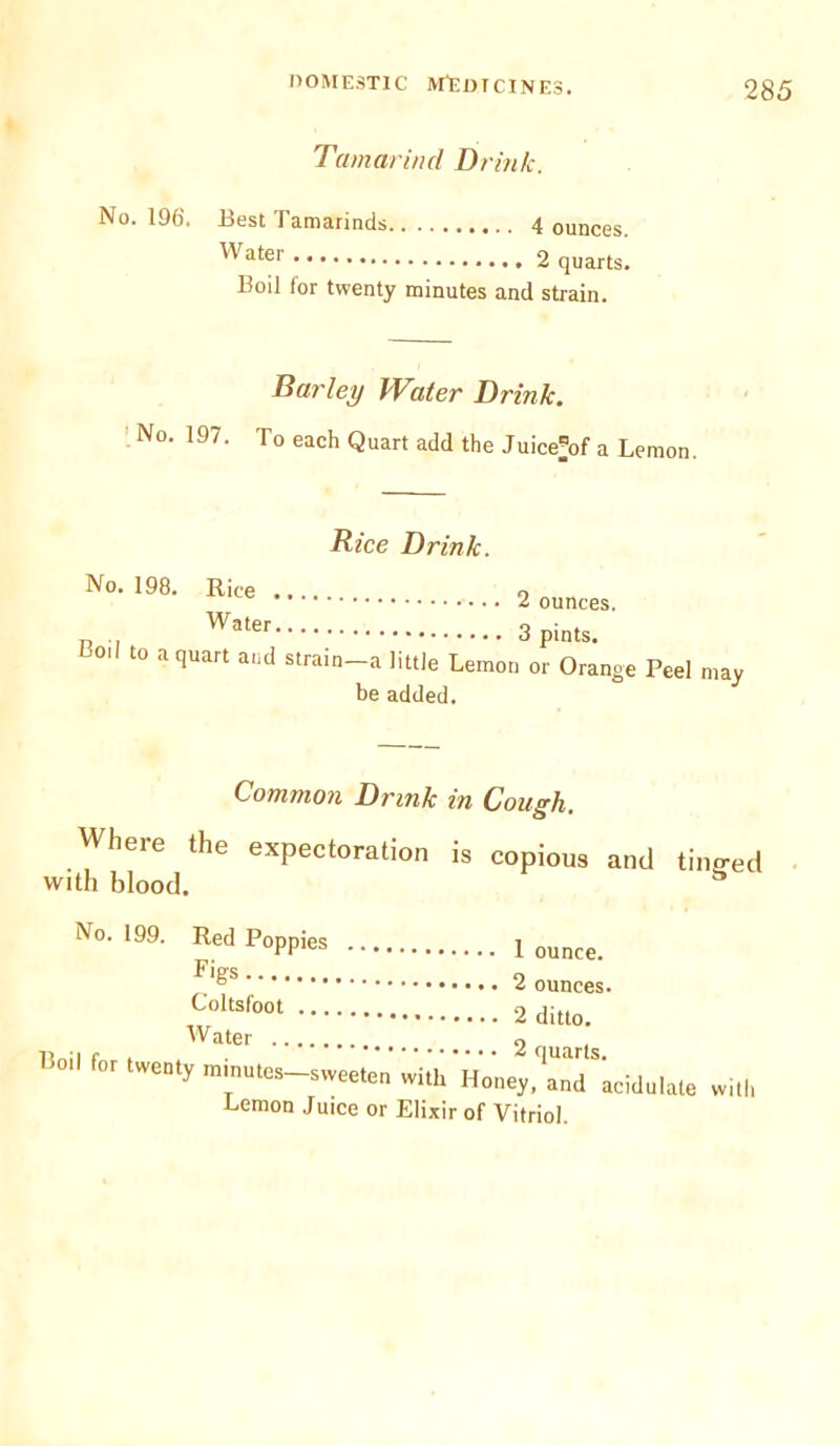 Tamarind Drink. No. 196'. Best Tamarinds 4 ounces. Water 2 quarts. Boil (or twenty minutes and strain. Barley Water Drink. No. 197. To each Quart add the Juice^of a Lemon. Rice Drink. No. 198. Rice Water Boil to a quart and strain 2 ounces. 3 pints. —a little Lemon or Orange Peel be added. may Common Drink in Cough. Wheie the expectoration is copious and tino-ed with blood. a No. 199. Red Poppies 1 ounce> 2 ounces. Coltsfoot 2 ditto. Water 9 Boil for twenty mmutes-sweeten rf*Honey^nT'acidulate with Lemon Juice or Elixir of Vitriol.
