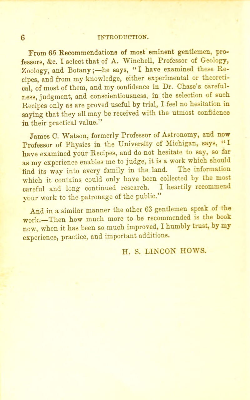 From 65 Recommendations of most eminent gentlemen, pro- fessors, &c. I select that of A. Winchell, Professor of Geology, Zoology, and Botany;—he says, “I have examined these Re- cipes, and from my knowledge, either experimental or theoreti- cal, of most of them, and my confidence in Dr. Chase’s careful- ness, judgment, and conscientiousness, in the selection of such Recipes only as are proved useful by trial, I feel no hesitation in saying that they all may be received with the utmost confidence in their practical value.” James C. Watson, formerly Professor of Astronomy, and now Professor of Physics in the University of Michigan, says, “ I have examined your Recipes, and do not hesitate to say, so far as my experience enables me to judge, it is a work which should find its way into every family in the land. The information which it contains could only have been collected by the most careful and long continued research. I heartily recommend your work to the patronage of the public.” And in a similar manner the other 63 gentlemen speak of the wor]c. Then how much more to be recommended is the book now, when it has been so much improved, I humbly trust, bj my experience, practice, and important additions. H. S. LINCON HOWS.