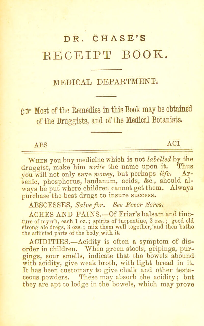 DR. CHASE’S BECEIPT BOOK. MEDICAL DEPARTMENT. Most of the Remedies in this Book may be obtained of the Druggists, and of the Medical Botanists. ABS ACI When you buy medicine which is not labelled by the druggist, make him write the name upon it. Thus you will not only save money, but perhaps life. Ar- senic, phosphorus, laudanum, acids, &c., should al- ways be put where children cannot get them. Always purchase the best drugs to insure success. ABSCESSES, Salve for. See Fever Sores. ACHES AND PAINS.—Of Friar’s balsam and tinc- ture of myrrh, each 1 oz.; spirits of turpentine, 2 ozs.; good old strong ale dregs, 3 ozs.; mix them well together, and then bathe the afflicted parts of the body with it. ACIDITIES.—Acidity is often a symptom of dis- order in children. When green stools, gripings, pur- gings, sour smells, indicate that the bowels abound with acidity, give weak broth, with light bread in it. It has been customary to give chalk and other testa- ceous powders. These may absorb the acidity; but they are apt to lodge in the bowels, which may prove