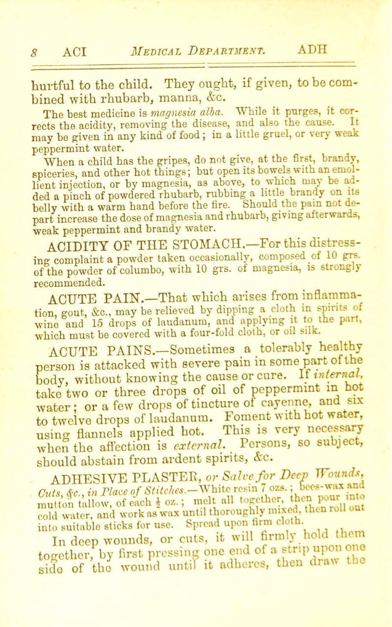 hurtful to the child. They ought, if given, to be com- bined with rhubarb, manna, &c. The best medicine is magnesia alba. While it purges, it cor- rects the acidity, removing the disease, and also the cause. It may he given in any kind of food; in a little gruel, or very weak peppermint water. When a child has the gripes, do not give, at the first, brandy, spiceries, and other hot things; but open its bowels with an emol- lient injection, or by magnesia, as above, to which may be ad- ded a pinch of powdered rhubarb, rubbing a little brandy on its belly with a warm hand before the fire. Should the pam n°t de- part increase the dose of magnesia and rhubarb, giving afterwards, weak peppermint and brandy water. ACIDITY OF THE STOMACH.—For this distress- ing complaint a powder taken occasionally, composed of 10 grs. of the powder of columbo, with 10 grs. of magnesia, is strongly recommended. ACUTE PAIN.—That which arises from inflamma- tion, gout, &c„ may be relieved by dipping a cloth in spirits of wine and 15 drops of laudanum, and applying it to the part, which must be covered with a four-fold cloth, or oil silk. ACUTE PAINS.—Sometimes a tolerably healthy person is attacked with severe pain in some part of the body, without knowing the cause or cure. If internal, take two or three drops of oil of peppermint in hot water ; or a few drops of tincture of cayenne, and six to twelve drops of laudanum. Foment with hot water, using flannels applied hot. This is very necessary when the affection is external. Persons, so subject, should abstain from ardent spirits, Ac. ADHESIVE PLASTER, or Salve for Deep Wounds, Cuts &-c , in Mace of Sfifc/iM.-Whitc resin 7 ozs.; bees-wax and mutton tallow, of each 4 oz.; melt all together then pourj into cold water, and work as wax until thoroughly mixed, then roll out into suitable sticks for use. Spread upon firm cloth. In deep wounds, or cuts, it will firmly hold them together by first pressing one end of a strip upon one £ of the* until it adheres, then draw the