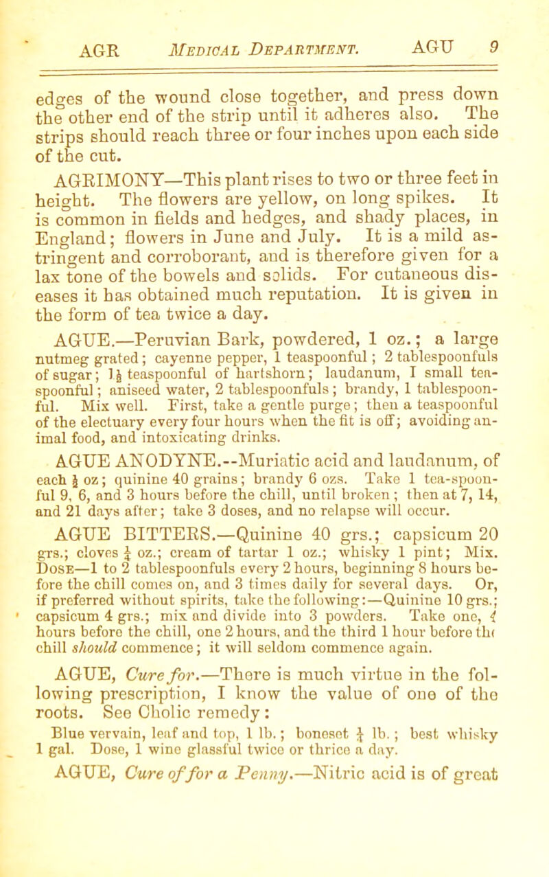 edges of the wound close together, and press down the other end of the strip until it adheres also. The strips should reach three or four inches upon each side of the cut. AGRIMONY—This plant rises to two or three feet in height. The flowers are yellow, on long spikes. It is common in fields and hedges, and shady places, in England; flowers in June and July. It is a mild as- tringent and corroborant, and is therefore given for a lax tone of the bowels and solids. For cutaneous dis- eases it has obtained much reputation. It is given in the form of tea twice a day. AGUE.—Peruvian Bark, powdered, 1 oz.; a large nutmeg grated; cayenne pepper, 1 teaspoonful; 2 tablespoonfuls of sugar; 1J teaspoonful of hartshorn; laudanum, I small tea- spoonful ; aniseed water, 2 tablespoonfuls; brandy, 1 tablespoon- ful. Mix well. First, take a gentle purge; then a teaspoonful of the electuary every four hours when the fit is off; avoiding an- imal food, and intoxicating di-inks. AGUE ANODYNE.—Muriatic acid and laudanum, of each J oz; quinine 40 grains; brandy 6 ozs. Take 1 tea-spoon- ful 9, 6, and 3 hours before the chill, until broken ; then at 7, 14, and 21 days after; take 3 doses, and no relapse will occur. AGUE BITTERS.—Quinine 40 grs.; capsicum 20 grs.; cloves I oz.; cream of tartar 1 oz.; whisky 1 pint; Mix. Dose—1 to 2 tablespoonfuls every 2 hours, beginning 8 hours be- fore the chill comes on, and 3 times daily for several days. Or, if preferred without spirits, take the following:—Quinine 10 grs.; capsicum 4 grs.; mix and divide into 3 powders. Take one, { hours before the chill, one 2 hours, and the third 1 hour before tin chill should commence; it will seldom commence again. AGUE, Cure for.—There is much virtue in the fol- lowing prescription, I know the value of one of the roots. See Cholic remedy: Blue vervain, leaf and top, 1 lb.; bonesot \ lb.; best whisky 1 gal. Dose, 1 wine glassful twice or thrice a day. AGUE, Cure of for a Penny.—Nitric acid is of great