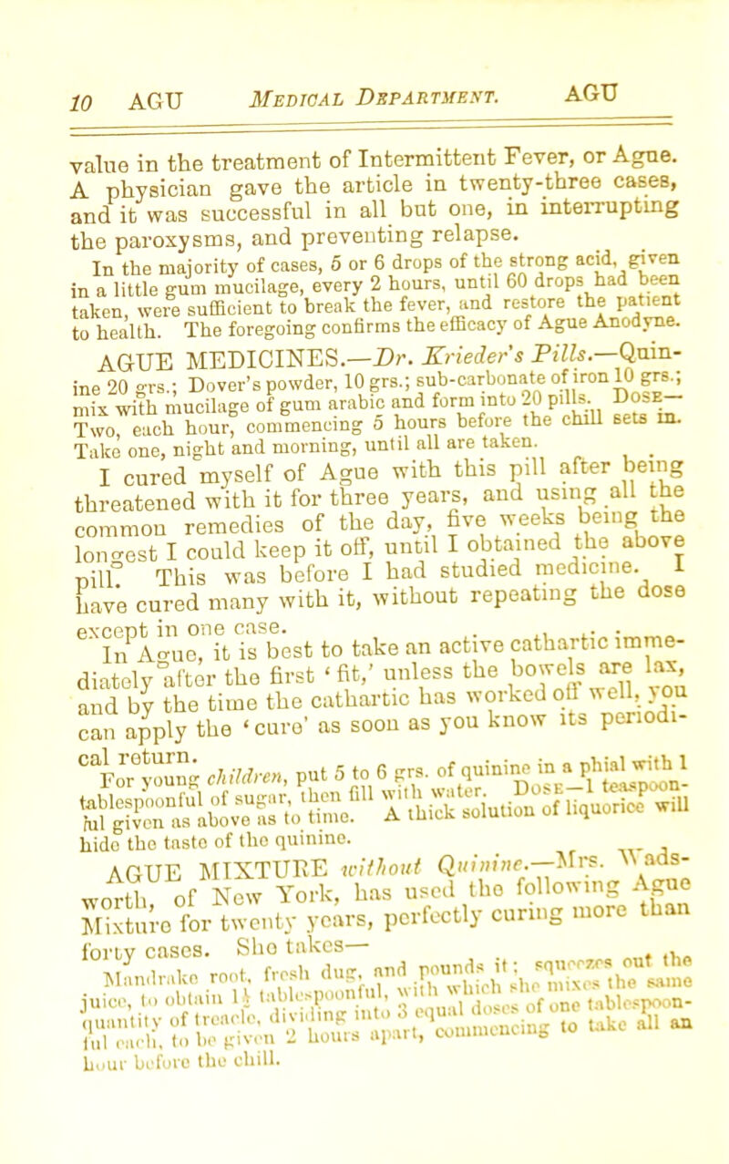 AGU value in the treatment of Intermittent Fever, or Ague. A physician gave the article in twenty-three cases, and it was successful in all but one, in intenupting the paroxysms, and preventing relapse. In the majority of cases, 5 or 6 drops of the strong acid, given in a little gum mucilage, every 2 hours, until 60 drops had been taken, were sufficient to break the fever, and restore the patient to health. The foregoing confirms the efficacy of Ague Anodyne. AGUE MEDICINES.—Dr. Krieders Pills— Quin- ine 20 grs.; Dover’s powder, 10 grs.; sub-carbonate ofuron 10igrs^ mix with mucilage of gum arable and form into 20 pills. Dose- Two, each hour, commencing 5 hours before the chill sets in. Take one, night and morning, until all are taken. _ I cured myself of Ague with this pill after being threatened with it for three years, and using all the common remedies of the day, five weeks being the Ion crest I could keep it off, until I obtained the above oil]° This was before I had studied medicine. 1 have cured many with it, without repeating the dose except in one case. . . . . ' In Acruc, it is best to take an active cathartic imme- diately after the first ‘fit,’ unless the bowels are lax and by the time the cathartic has worked oft weih you can apply the ‘ cure’ as soou as you know its periodi- Cakrr0young children, put 5 to 6 grs. of quininc in ajhiaWi^l A*^ick^solution^of liquorice* will hide tho taste of tho quinine. AGUE MIXTURE without Quinine.—Mrs. W ads- worth of New York, has used tho following Ague Mixture for twenty years, perfectly curing more than forty cases. Sbo takes ltalr.k. root ft»h d«J, iTSSlSllo hour before tho chill.