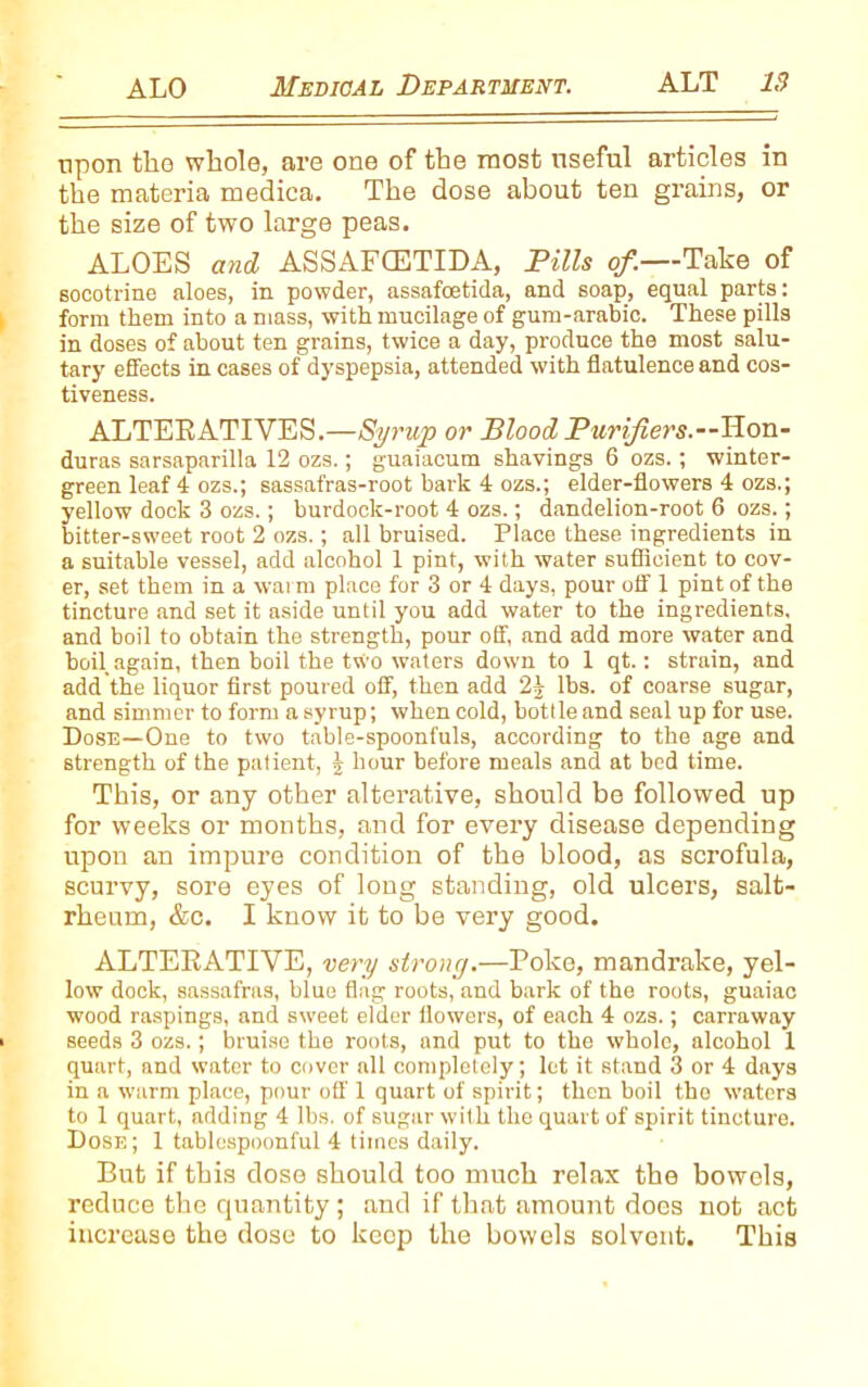 upon the whole, are one of the most useful articles in the materia medica. The dose about ten grains, or the size of two large peas. ALOES and ASSAFCETIDA, Pills of.—Take of socotrine aloes, in powder, assafoetida, and soap, equal parts: form them into a mass, with mucilage of gum-arabic. These pills in doses of about ten grains, twice a day, produce the most salu- tary effects in cases of dyspepsia, attended with flatulence and cos- tiveness. ALTERATIVES.—Syrup or Blood Purifiers.—Hon- duras sarsaparilla 12 ozs.; guaiacum shavings 6 ozs.; winter- green leaf 4 ozs.; sassafras-root bark 4 ozs.; elder-flowers 4 ozs.; yellow dock 3 ozs.; burdock-root 4 ozs.; dandelion-root 6 ozs.; bitter-sweet root 2 ozs.; all bruised. Place these ingredients in a suitable vessel, add alcohol 1 pint, with water sufficient to cov- er, set them in a warm place for 3 or 4 days, pour off 1 pint of the tincture and set it aside until you add water to the ingredients, and boil to obtain the strength, pour off, and add more water and boil again, then boil the two waters down to 1 qt.: strain, and add the liquor first poured off, then add 2| lbs. of coarse sugar, and simmer to form a syrup; when cold, bottle and seal up for use. Dose—One to two table-spoonfuls, according to the age and strength of the patient, | hour before meals and at bed time. This, or any other alterative, should be followed up for weeks or months, and for every disease depending upon an impure condition of the blood, as scrofula, scurvy, sore eyes of long standing, old ulcers, salt- rheum, &c. I know it to be very good. ALTERATIVE, very strong.—Poke, mandrake, yel- low dock, sassafras, blue flag roots, and bark of the roots, guaiac wood raspings, and sweet elder flowers, of each 4 ozs.; carraway seeds 3 ozs.; bruise the roots, and put to the whole, alcohol 1 quart, and water to cover all completely; lot it stand 3 or 4 days in a warm place, pour off 1 quart of spirit; then boil the waters to 1 quart, adding 4 lbs. of sugar with the quart of spirit tincture. Dose ; 1 tablespoonful 4 times daily. But if this dose should too much relax the bowels, reduce the quantity; and if that amount does not act increase the dose to keep the bowels solvent. This