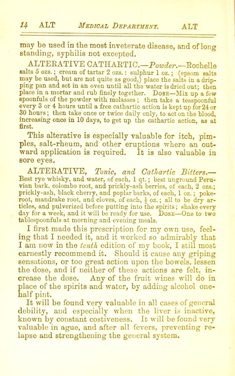 may be used in the most inveterate disease, and of long standing, syphilis not excepted. ALTERATIVE CATHARTIC.—Powder.—Rochelle salts 5 ozs.; cream of tartar 2 ozs.: sulphur 1 oz.; (epsom salts may be used, but are not quite as good,) place the salts in a drip- ping pan and set in an oven until all the water is dried out; then place in a mortar and rub finely together. Dose—Mix up a few spoonfuls of the powder with molasses ; then take a teaspoonful every 3 or 4 hours until a free cathartic action is kept up for 24 or 30 hours; then take once or twice daily only, to act on the blood, increasing once in 10 days, to get up the cathartic action, as at first. This alterative is especially valuable for itch, pim- ples, salt-rheum, and other eruptions where an out- ward application is required. It is also valuable in sore eyes. ALTERATIVE, Tonic, and Cathartic Sitters.— Best rye whisky, and water, of each, 1 qt.; best unground Peru- vian bark, Colombo root, and prickly-ash berries, of each, 2 ozs.; prickly-ash, black cherry, and poplar barks, of each, 1 oz.; poke- root, mandrake root, and cloves, of each, k oz.; all to be dry ar- ticles, and pulverized before putting into the spirits; shake every day for a week, and it will be ready for use. Dose—One to two tablespoonfuls at morning and evening meals. I first made this prescription for my own use, feel- ing that I needed it, and it worked so admirably that I am now in the tenth edition of my book, I still most earnestly recommend it. Should it cause any griping sensations, or too great action upon the bowels, lessen the dose, and if neither of these actions are felt, in- crease the dose. Any of the fruit wines will do in Elace of the spirits and water, by adding alcohol one- alf pint. It will be found very valuable in all cases of general debility, and especially when the liver is inactive, known by constant costiveness. It will bo found very valuable in ague, and after all fevers, preventing re- lapse and strengthening the general system.