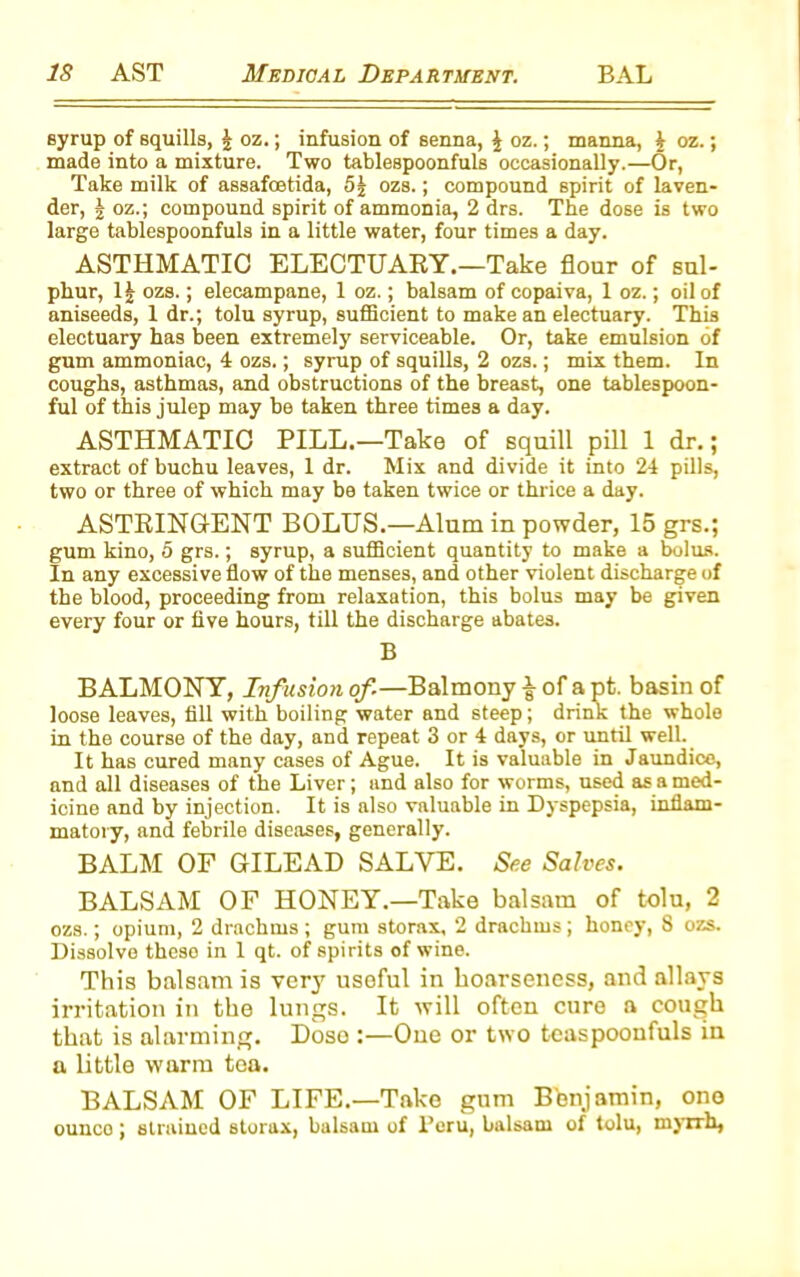 syrup of squills, J oz.; infusion of senna, ^ oz.; manna, £ oz.; made into a mixture. Two tablespoonfuls occasionally.—Or, Take milk of assafoetida, 5| ozs.; compound spirit of laven- der, J oz.; compound spirit of ammonia, 2 drs. The dose is two large tablespoonfuls in a little water, four times a day. ASTHMATIC ELECTUARY.—Take flour of sul- phur, 1| ozs.; elecampane, 1 oz.; balsam of copaiva, 1 oz.; oil of aniseeds, 1 dr.; tolu syrup, sufficient to make an electuary. This electuary has been extremely serviceable. Or, take emulsion of gum ammoniac, 4 ozs.; syrup of squills, 2 ozs.; mix them. In coughs, asthmas, and obstructions of the breast, one tablespoon- ful of this julep may be taken three times a day. ASTHMATIC PILL.—Take of squill pill 1 dr.; extract of buchu leaves, 1 dr. Mix and divide it into 24 pills, two or three of which may be taken twice or thrice a day. ASTRINGENT BOLUS.—Alum in powder, 15 grs.; gum kino, 5 grs.; syrup, a sufficient quantity to make a bolus. In any excessive flow of the menses, and other violent discharge of the blood, proceeding from relaxation, this bolus may be given every four or five hours, till the discharge abates. B BALMONY, Infusion of—Balmony £ of a pt. basin of loose leaves, fill with boiling water and steep; drink the whole in the course of the day, and repeat 3 or 4 days, or until well. It has cured many cases of Ague. It is valuable in Jaundice, and all diseases of the Liver; and also for worms, used as a med- icine and by injection. It is also valuable in Dyspepsia, inflam- matory, and febrile diseases, generally. BALM OF GILEAD SALVE. See Salves. BALSAM OF HONEY.—Take balsam of tolu, 2 ozs.; opium, 2 drachms ; gum storax, 2 drachms; honey, 8 ozs. Dissolve theso in 1 qt. of spirits of wine. This balsam is very usoful in hoarseness, and allays irritation in the lungs. It will often cure a cough that is alarming. Dose :—One or two teaspoonfuls in a little warm tea. BALSAM OF LIFE.—Take gum Benjamin, one ounce; strained storax, balsam of Peru, balsam of tolu, myrrh,