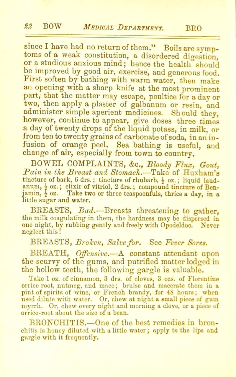 since I have had no return of them.” Boils are symp- toms of a weak constitution, a disordered digestion, or a studious anxious mind; hence the health°should be improved by good air, exercise, and generous food. First soften by bathing with warm water, then make an opening with a sharp knife at the most prominent part, that the matter may escape, poultice for a day or two, then apply a plaster of galbanum or resin, and administer simple aperient medicines. Should they, however, continue to appear, give doses three times a day of twenty drops of the liquid potass, in milk, or from ten to twenty grains of carbonate of soda, in an in- fusion of orange peel. Sea bathing is useful, and change of air, especially from town to country. BOW EL COMPLAINTS, &c., Bloody Flux, Gout, Pain in the Breast and Stomach.—Take of Huxham’s tincture of bark, 6 drs.; tincture of rhubarb, t oz.; liquid laud- anum, j oz.; elixir of vitriol, 2 drs.; compound tincture of Ben- jamin, | oz. Take two or three teaspoonfuls, thrice a day, in a little sugar and water. BREASTS, Bad.—Breasts threatening to gather, the milk coagulating in them, the hardness may be dispersed in one night, by rubbing gently and freely with Opodeldoc. Never neglect this! BREASTS, Brolcen, Salve for. See Fever Sores. BREATH, Offensive.—A constant attendant upon the scurvy of the gums, and putrified matter lodged in the hollow teeth, the following gargle is valuable. Take 1 oz. of cinnamon, 3 drs. of cloves, 3 ozs. of Florentine orrice root, nutmeg, and mace; bruise and macerate them in a pint of spirits of wine, or French brandy, for 43 hours; when used dilute with water. Or, chew at night a small piece of gum myrrh. Or, chew every night and morning a clove, or a piece of orrice-root about the size of a bean. BRONCHITIS.—One of the best remedies in bron- chitis is honey diluted with a little water; apply to the lips and garglo with it frequently.