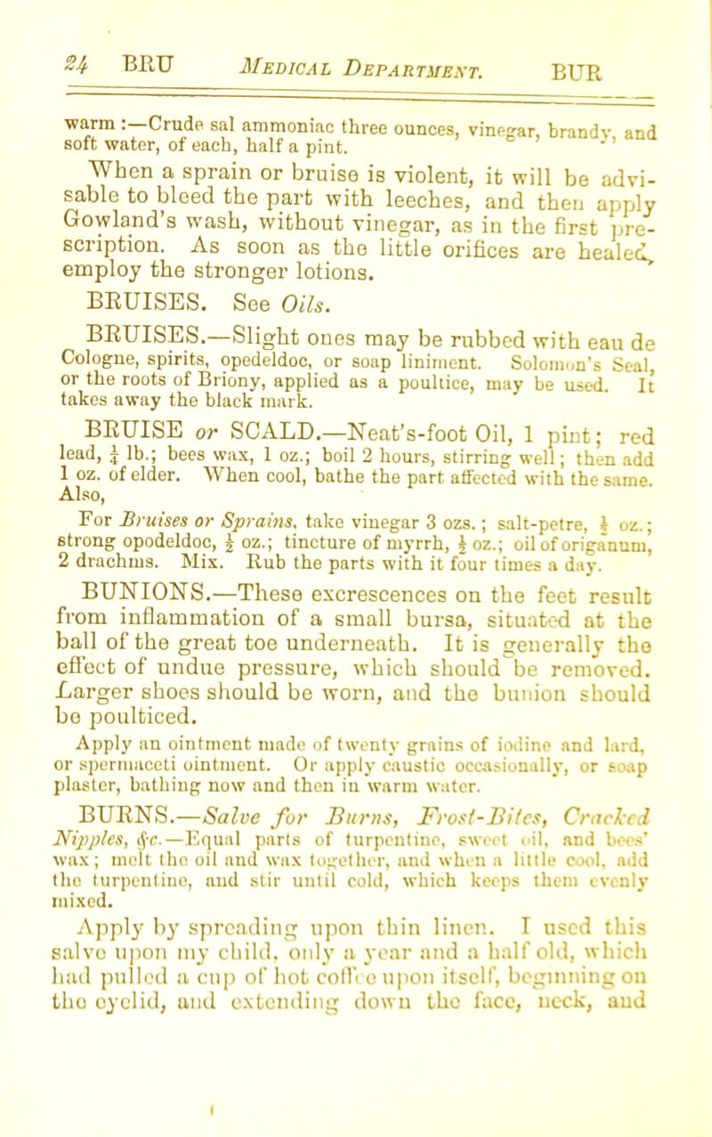 warm Crude sal ammoniac three ounces, vinegar, brandv and soft water, of each, half a pint. When a sprain or bruise is violent, it will be advi- sable to bleed the part with leeches, and then apply Gotland's wash, without vinegar, as in the first pre- scription. As soon as the little orifices are healed, employ the stronger lotions. BRUISES. See Oils. BRUISES.—Slight ones may be rubbed with eau de Cologne, spirits, opedeldoc, or soap liniment. Solomon’s Seal, or the roots of Briony, applied as a poultice, may be used. It takes away the black mark. BRUISE or SCALD.—Neat’s-foot Oil, 1 pint; red lead, J lb.; bees wax, 1 oz.; boil 2 hours, stirring well; then add 1 oz. of elder. When cool, bathe the part affected with the same. Also, For Bruises or Sprains, take vinegar 3 ozs.; salt-petre, I oz.; strong opodeldoc, £ oz.; tincture of myrrh, § oz.; oil of origanum, 2 drachms. Mix. Rub the parts with it four times a day. BUNIONS.—These excrescences on the feet result from inflammation of a small bursa, situated at the ball of the great toe underneath. It is generally the effect of undue pressure, which should be removed. Larger shoes should be worn, and the bunion should be poulticed. Apply an ointment made of twenty grains of iodine and lard, or spermaceti ointment. Or apply caustic occasionally, or soap plaster, bathing now and then in warm water. BURNS.—Salve for Burns, Frost-Biles, Cracked Nipples, (j-c.—Equal parts of turpentine, sweet oil, and bees' wax; melt the oil and wax together, and when a little cool, add the turpentine, and stir until cold, which keeps them evenly mixed. Apply by spreading upon thin linen. I used this salvo upon my child, only a year and a half old, which had pulled a cup of hot coffeoupon itself, beginning on the eyelid, and extending down the face, neck, and i