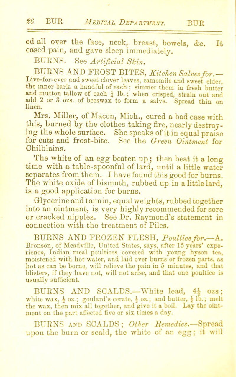 ed all over the face, neck, breast, bowels, &c. It eased pain, and gave sleep immediately. BURNS. See Artificial Skin. BURNS AND FROST BITES, Kitchen Salves for.- Live-for-ever and sweet clover leaves, camomile and sweet elder, the inner bark, a handful of each ; simmer them in fresh butter and mutton tallow of each j lb. ; when crisped, strain out and add 2 or 3 ozs. of beeswax to form a salve. Spread thin on linen. Mrs. Miller, of Macon, Mich., cured a bad case with this, burned by the clothes taking fire, nearly destroy- ing the whole surface. She speaks of it in equal praise for cuts and frost-bite. See the Green Ointment for Chilblains. The white of an egg beaten up; then beat it a long time with a table-spoonful of lard, until a little water separates from them. I have found this good for burns. The white oxide of bismuth, rubbed up iu a little lard, is a good application for burns. Glycerine and tannin, equal weights, rubbed together into an ointment, is very highly recommended for sore or cracked nipples. See Dr. Raymond’s statement in connection with the treatment of Piles. BURNS AND FROZEN FLESII, Poultice for.—A. Bronson, of Meadvillo, United States, says, after 15 years’ expe- rience), Indian meal poultices covered with young hyson tea, moistened with hot water, and laid over burns or frozen parts, as hot as can bo borne, will relieve the pain iu 5 minutes, and that blisters, if they have not, will not arise, and that one poultice is usually sufficient. BURNS AND SCALDS.—White load, 4^ ozs; white wax, J oz.; goulard's cerate, $ oz.; and butter, $ lb.; melt the wax, then mix all together, and give it a boil. Lay the oint- ment on tho part affected five or six times a day. BURNS and SCALDS ; Other Remedies.—Spread upon the buru or scald, tho white of an egg; it will