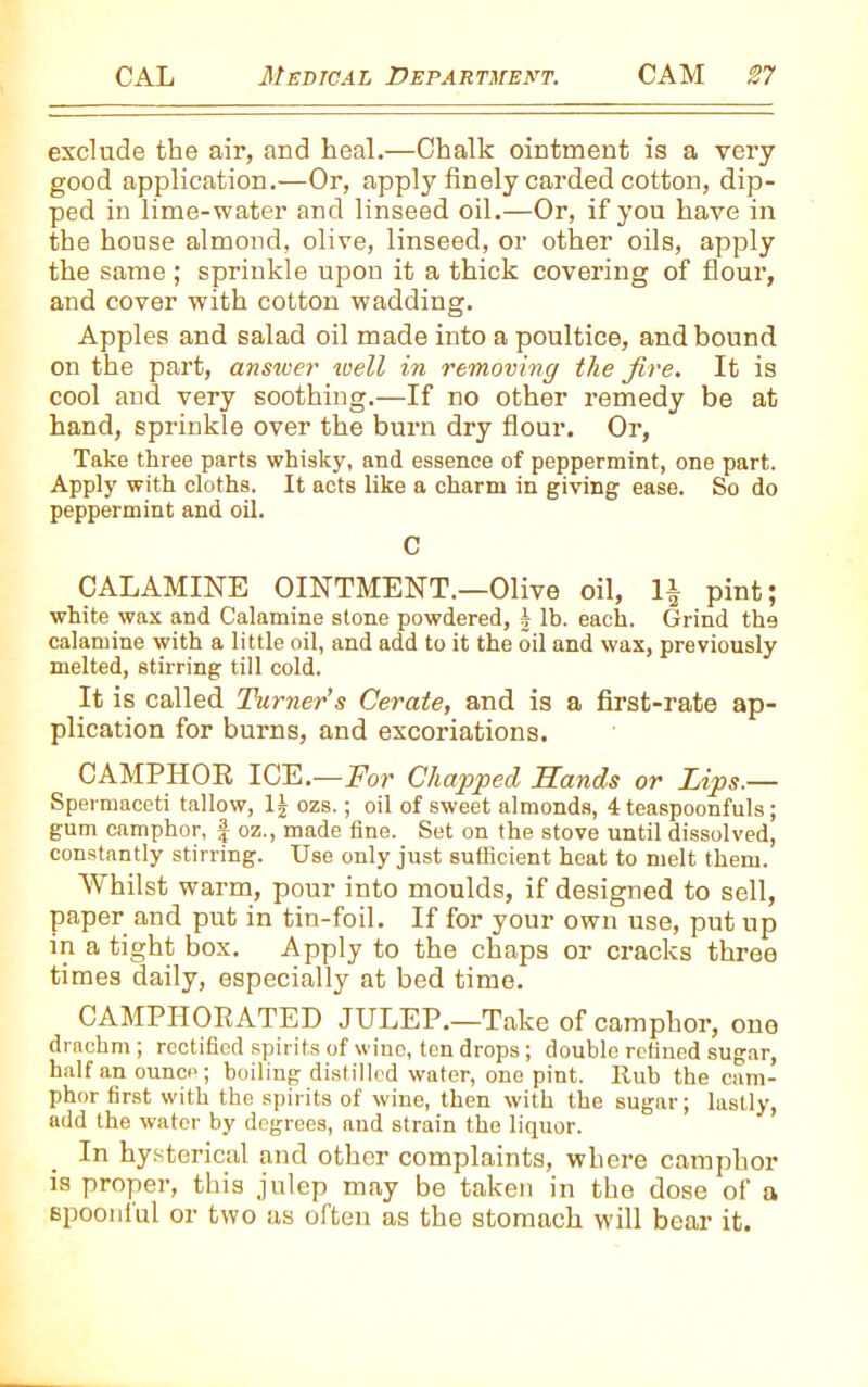 exclude the air, and heal.—Chalk ointment is a very good application.—Or, apply finely carded cotton, dip- ped in lime-water and linseed oil.—Or, if you have in the house almond, olive, linseed, or other oils, apply the same ; sprinkle upon it a thick covering of flour, and cover with cotton wadding. Apples and salad oil made into a poultice, and bound on the part, answer well in removing the fire. It is cool and very soothing.—If no other remedy be at hand, sprinkle over the burn dry flour. Or, Take three parts whisky, and essence of peppermint, one part. Apply with cloths. It acts like a charm in giving ease. So do peppermint and oil. C CALAMINE OINTMENT.—Olive oil, 1£ pint; white wax and Calamine stone powdered, b lb. each. Grind the calamine with a little oil, and add to it the oil and wax, previously melted, stirring till cold. It is called Turner’s Cerate, and is a first-rate ap- plication for burns, and excoriations. CAMPHOR ICE.—For Chapped, Sands or Lips.— Spermaceti tallow, 1| ozs.; oil of sweet almonds, 4 teaspoonfuls; gum camphor, | oz., made fine. Set on the stove until dissolved, constantly stirring. Use only just sufficient heat to melt them. Whilst warm, pour into moulds, if designed to sell, paper and put in tin-foil. If for your own use, put up in a tight box. Apply to the chaps or cracks three times daily, especially at bed time. CAMPHORATED JULEP.—Take of camphor, one drachm ; rectified spirits of wine, ten drops; double refined sugar, half an ounce; boiling distilled water, one pint. Rub the cam- phor first with the spirits of wine, then with the sugar; lastly, add the water by degrees, and strain the liquor. In hysterical and other complaints, where camphor is proper, this julep may be taken in the dose of a spoonlul or two as often as the stomach will bear it.