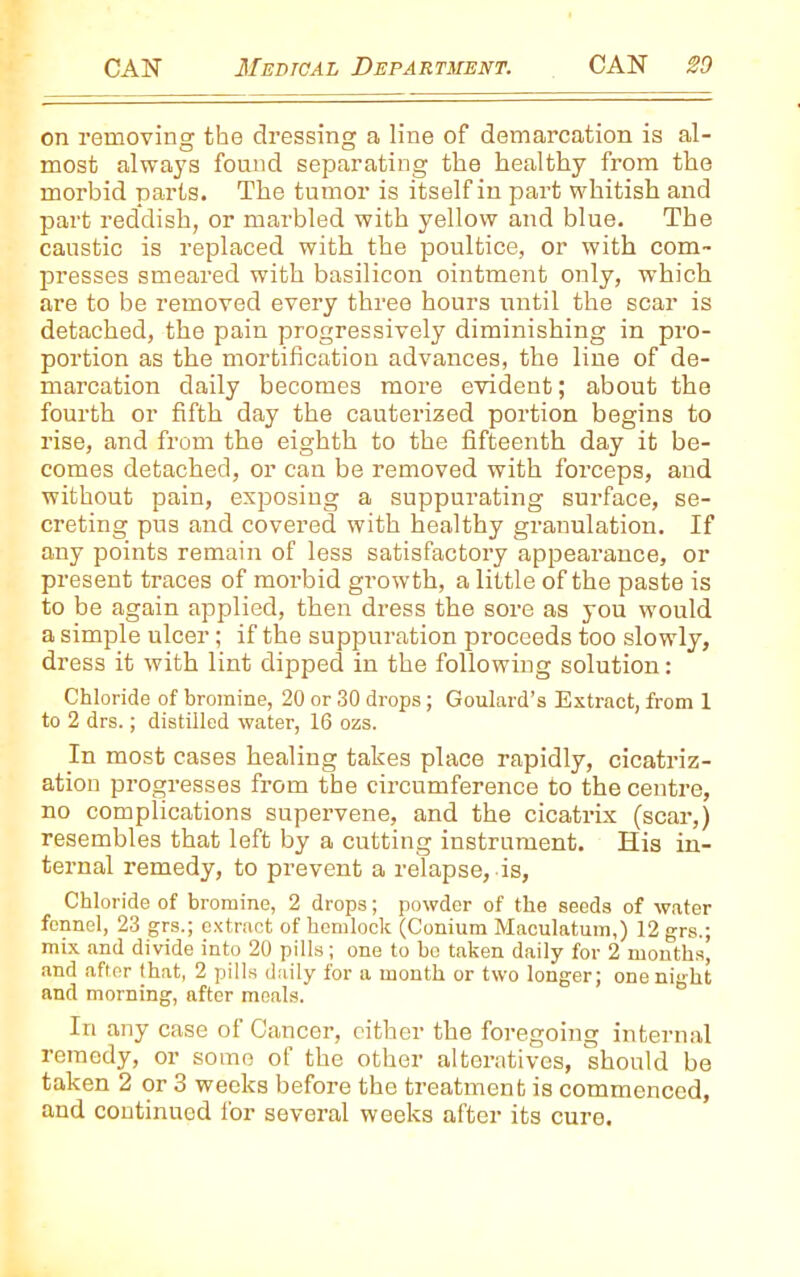 on removing the dressing a line of demarcation is al- most always found separating the healthy from the morbid parts. The tumor is itself in part whitish and part reddish, or marbled with yellow and blue. The caustic is replaced with the poultice, or with com- presses smeared with basilicon ointment only, which are to be removed every three hours until the scar is detached, the pain progressively diminishing in pro- portion as the mortification advances, the line of de- marcation daily becomes more evident; about the fourth or fifth day the cauterized portion begins to rise, and from the eighth to the fifteenth day it be- comes detached, or can be removed with forceps, and without pain, exposing a suppurating surface, se- creting pus and covered with healthy granulation. If any points remain of less satisfactory appearance, or present traces of morbid growth, a little of the paste is to be again applied, then dress the sore as you would a simple ulcer; if the suppuration proceeds too slowly, dress it with lint dipped in the following solution: Chloride of bromine, 20 or 30 drops; Goulard’s Extract, from 1 to 2 drs.; distilled water, 16 ozs. In most cases healing takes place rapidly, cicatriz- ation progresses from the circumference to the centre, no complications supervene, and the cicatrix (scar,) resembles that left by a cutting instrument. His in- ternal remedy, to prevent a relapse, is, Chloride of bromine, 2 drops; powder of the seeds of water fennel, 23 grs.; extract of hemlock (Conium Maculatum,) 12 grs.; mix and divide into 20 pills; one to be taken daily for 2 months, and after that, 2 pills daily for a month or two longer; one night and morning, after meals. In any case of Cancer, either the foregoing internal remedy, or some of the other alteratives, should be taken 2 or 3 weeks before the treatment is commenced, and continued for several weeks after its cure.