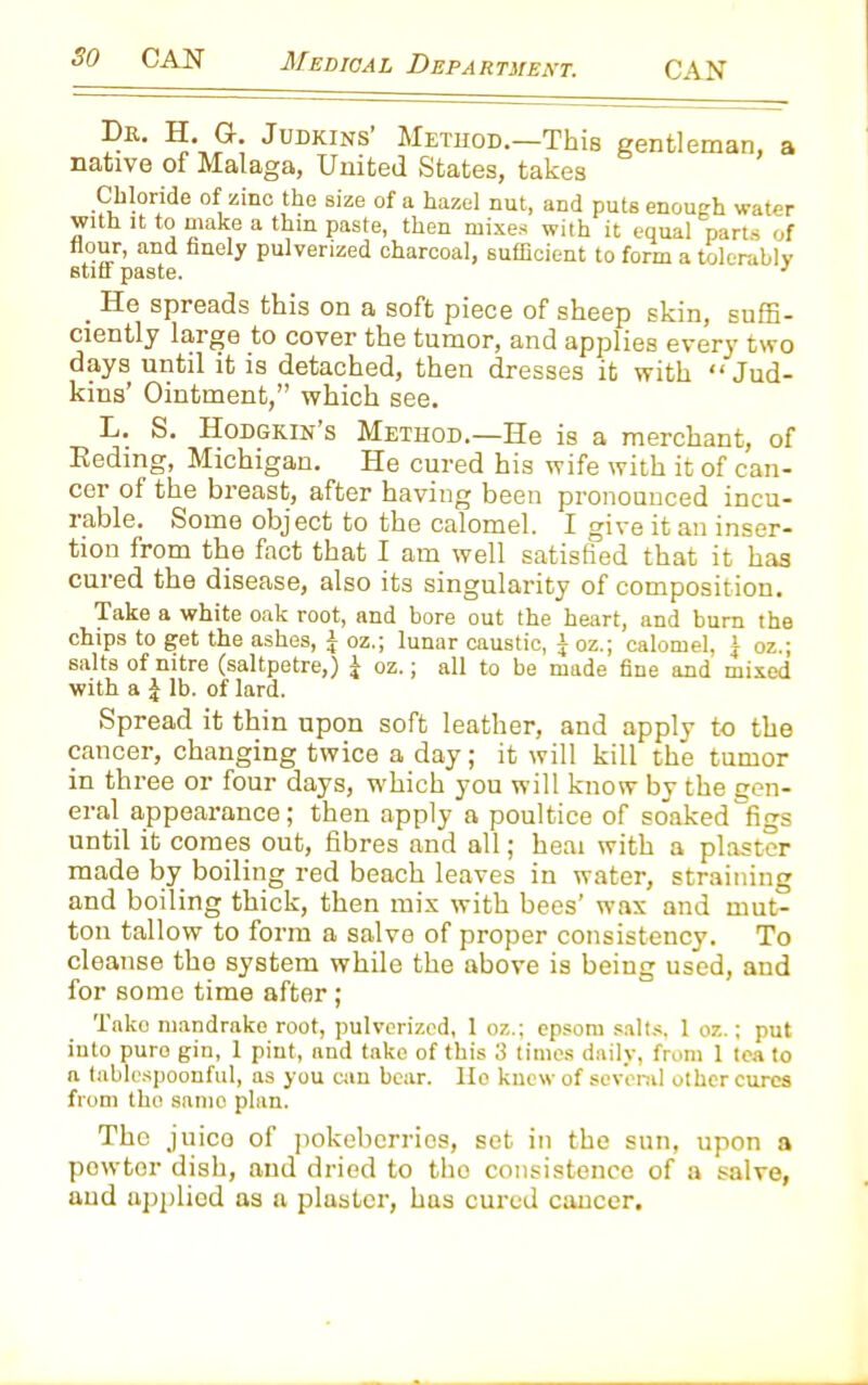 Dr. H. G-. Judkins Method.—This gentleman, a native of Malaga, United States, takes Chloride of zinc the size of a hazel nut, and puts enough water with it to make a thin paste, then mixes with it equal parts of flour, and finely pulverized charcoal, sufficient to form a tolerably stiff paste. 3 . He spreads this on a soft piece of sheep skin, suffi- ciently large to cover the tumor, and applies every two days until it is detached, then dresses it with “Jud- kins’ Ointment,” which see. L. S. Hodgkin’s Method.—He is a merchant, of Reding, Michigan. He cured his wife with it of can- cer of the breast, after having been pronounced incu- rable. Some object to the calomel. I give it an inser- tion from the fact that I am well satisfied that it has cured the disease, also its singularity of composition. Take a white oak root, and bore out the heart, and burn the chips to get the ashes, £ oz.; lunar caustic, J oz.; calomel, a oz.; salts of nitre (saltpetre,) J oz.; all to be made fine and mixed with a | lb. of lard. Spread it thin upon soft leather, and apply to the cancer, changing twice a day; it will kill the tumor in three or four days, which you will know by the gen- eral appearance; then apply a poultice of soaked figs until it comes out, fibres and all; heai with a plaster made by boiling red beach leaves in water, straining and boiling thick, then mix with bees’ wax and mut- ton tallow to form a salve of proper consistency. To cleanse the system while the above is being used, aud for some time after; Take mandrake root, pulverized, 1 oz.; epsom salts, 1 oz.; put into puro gin, 1 pint, and take of this 3 times daily, from 1 tea to a tablespoonful, as you can bear, llo knew of several other cures from tho samo plan. The juice of pokeberrios, set in the sun, upon a pewter dish, and dried to tho consistence of a salve, and applied as a plaster, has cured cancer.