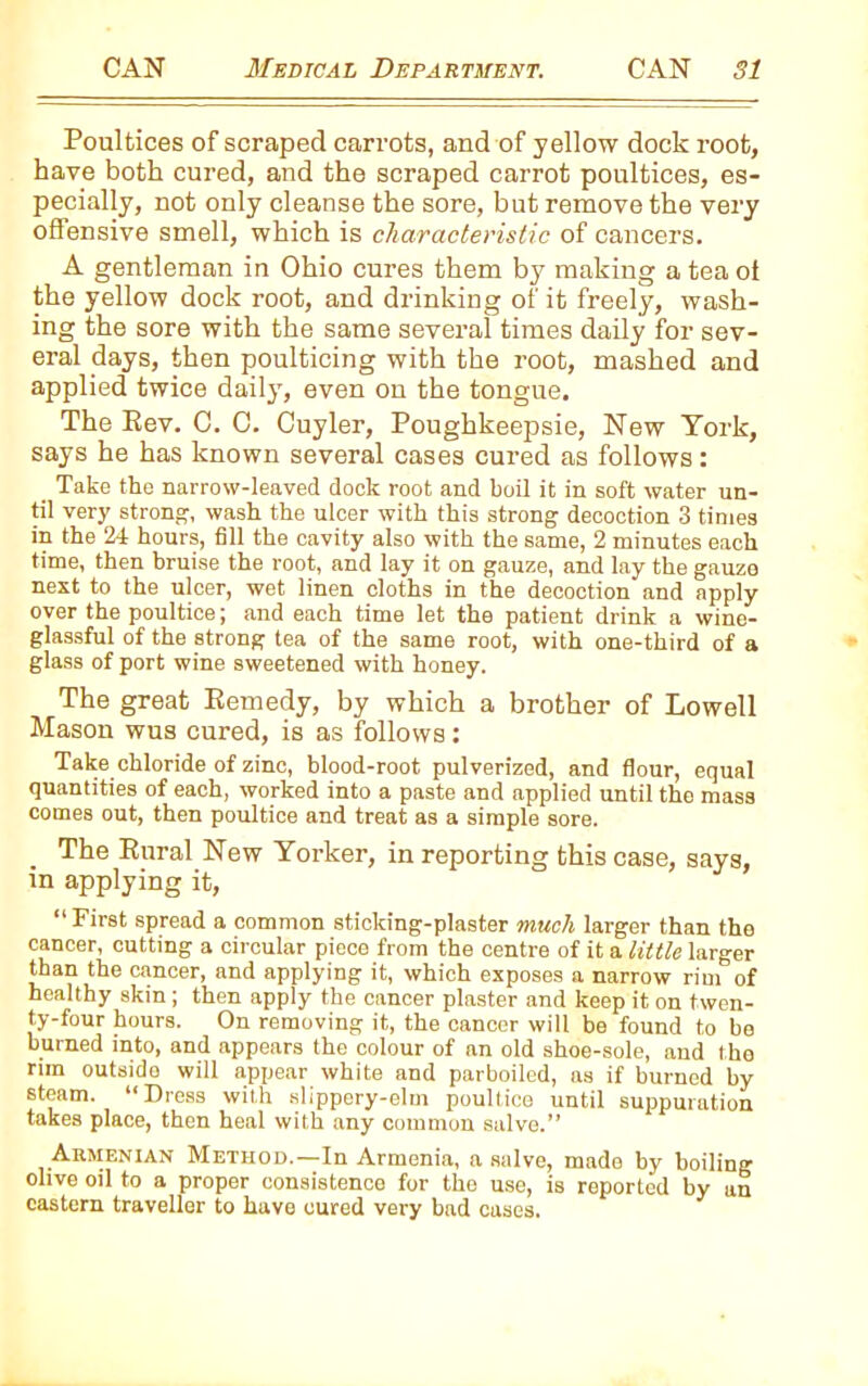 Poultices of scraped carrots, and of yellow dock root, have both cured, and the scraped carrot poultices, es- pecially, not only cleanse the sore, but remove the very offensive smell, which is characteristic of cancers. A gentleman in Ohio cures them by making ateaot the yellow dock root, and drinking of it freely, wash- ing the sore with the same several times daily for sev- eral days, then poulticing with the root, mashed and applied twice daily, even on the tongue. The Rev. C. C. Cuyler, Poughkeepsie, New York, says he has known several cases cured as follows: Take the narrow-leaved dock root and boil it in soft water un- til very strong, wash the ulcer with this strong decoction 3 times in the 24 hours, fill the cavity also with the same, 2 minutes each time, then bruise the root, and lay it on gauze, and lay the gauze next to the ulcer, wet linen cloths in the decoction and apply over the poultice; and each time let the patient drink a wine- glassful of the strong tea of the same root, with one-third of a glass of port wine sweetened with honey. The great Remedy, by which a brother of Lowell Mason wus cured, is as follows: Take chloride of zinc, blood-root pulverized, and flour, equal quantities of each, worked into a paste and applied until the mass comes out, then poultice and treat as a simple sore. The Rural New Yorker, in reporting this case, says, in applying it, “ First spread a common sticking-plaster much larger than the cancer, cutting a circular piece from the centre of it a little larger than the cancer, and applying it, which exposes a narrow rim of healthy skin; then apply the cancer plaster and keep it on twen- ty-four hours. On removing it, the cancer will be found to be burned into, and appears the colour of an old shoe-sole, and l ho rim outside will appear white and parboiled, as if burned by steam. “Dross with slippery-elm poultice until suppuration takes place, then heal with any common salve.” Armenian Method.—In Armenia, a salve, made by boiling olive oil to a proper consistence for the use, is reported by an eastern traveller to have cured very bad cases.