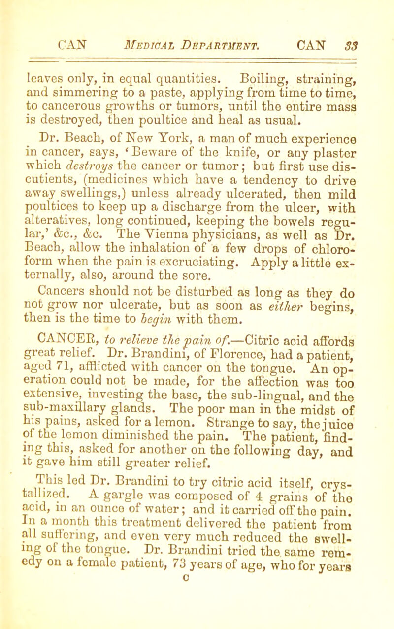 leaves only, in equal quantities. Boiling, straining, and simmering to a paste, applying from time to time, to cancerous growths or tumors, until the entire mass is destroyed, then poultice and heal as usual. Dr. Beach, of New York, a man of much experience in cancer, says, * Beware of the knife, or any plaster which destroys the cancer or tumor; but first use dis- cutients, (medicines which have a tendency to drive away swellings,) unless already ulcerated, then mild poultices to keep up a discharge from the ulcer, with alteratives, long continued, keeping the bowels regu- lar,’ &c., &c. The Vienna physicians, as well as Dr. Beach, allow the inhalation of a few drops of chloro- form when the pain is excruciating. Apply a little ex- ternally, also, around the sore. Cancers should not be disturbed as long as they do not grow nor ulcerate, but as soon as either begins, then is the time to begin with them. CANCEE, to relieve the pain of.—Citric acid affords great relief. Dr. Brandini, of Florence, had a patient, aged 71, afflicted with cancer on the tongue. An op- eration could not be made, for the affection was too extensive, investing the base, the sub-lingual, and the sub-maxillary glands. The poor man in the midst of his pains, asked for a lemon. Strange to say, the juice of the lemon diminished the pain. The patient, find- ing this, asked for another on the following day, and it gave him still greater relief. This led Dr. Brandini to try citric acid itself, crys- tallized. A gargle was composed of 4 grains of the acid, in an ounce of water; and it carried off the pain. In a month this treatment delivered the patient from all suffering, and even very much reduced the swell- ing of the tongue. Di\ Brandini tried the same rem- edy on a femalo patient, 73 years of age, who for years o